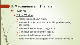 B. Macam-macam Thaharah
1. Wudhu
Rukun Wudhu:
Niat ketika membasuh muka.
Membasuh muka mulai dari rambut hingga bawah dagu
dan telinga.
Membasuh kedua tangan hingga siku.
Membasuh sebagian rambut kepala.
Membasuh kaki hingga mata kaki.
Tertib (mendahulukan anggota tubuh kanan dari yang kiri)
 