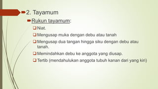 2. Tayamum
Rukun tayamum:
Niat.
Mengusap muka dengan debu atau tanah
Mengusap dua tangan hingga siku dengan debu atau
tanah.
Memindahkan debu ke anggota yang diusap.
Tertib (mendahulukan anggota tubuh kanan dari yang kiri)
 