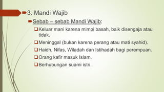 3. Mandi Wajib
Sebab – sebab Mandi Wajib:
Keluar mani karena mimpi basah, baik disengaja atau
tidak.
Meninggal (bukan karena perang atau mati syahid).
Haidh, Nifas, Wiladah dan Istihadah bagi perempuan.
Orang kafir masuk Islam.
Berhubungan suami istri.
 