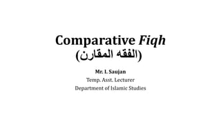 Comparative Fiqh
(
‫المقارن‬ ‫الفقه‬
)
Mr. I. Saujan
Temp. Asst. Lecturer
Department of Islamic Studies
 