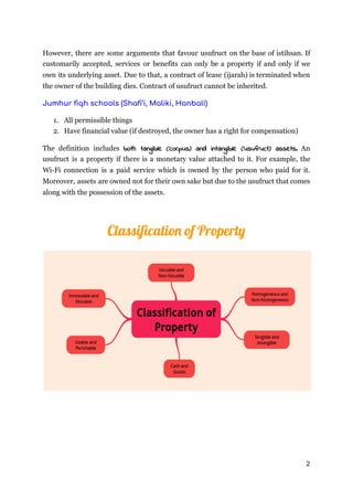 However, there are some arguments that favour usufruct on the base of istihsan. If
customarily accepted, services or benefits can only be a property if and only if we
own its underlying asset. Due to that, a contract of lease (ijarah) is terminated when
the owner of the building dies. Contract of usufruct cannot be inherited.
Jumhur ﬁqh schools (Shaﬁ’i, Maliki, Hanbali) 
1. All permissible things
2. Have financial value (if destroyed, the owner has a right for compensation)
The definition includes both tangible (corpus) and intangible (usufruct) assets. An           
usufruct is a property if there is a monetary value attached to it. For example, the
Wi-Fi connection is a paid service which is owned by the person who paid for it.
Moreover, assets are owned not for their own sake but due to the usufruct that comes
along with the possession of the assets.
Classiﬁcatio of Propert
2
 