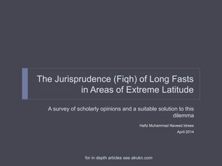 The Jurisprudence (Fiqh) of Long Fasts
in Areas of Extreme Latitude
A survey of scholarly opinions and a suitable solution to this
dilemma
Hafiz Muhammad Naveed Idrees
April 2014
for in depth articles see alrukn.com
 