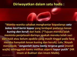 ““Wanita-wanita sahabat menghantar kepadanyaWanita-wanita sahabat menghantar kepadanya satusatu
bekas kecil berisi kapasbekas kecil berisi kapas yang terdapat padanya kesanyang terdapat padanya kesan
kuning dan keruhkuning dan keruh dari haid. (*Tujuan mereka ialahdari haid. (*Tujuan mereka ialah
meminta penjelasan darinya apakah mereka telah sucimeminta penjelasan darinya apakah mereka telah suci
dari haid atau belum apabila yang masih tinggal pada farajdari haid atau belum apabila yang masih tinggal pada faraj
mereka hanyalah kesan kuning dan keruh). Lalu ‘Aisyahmereka hanyalah kesan kuning dan keruh). Lalu ‘Aisyah
menjawab; “menjawab; “Janganlah kamu kamu tergesa-gesaJanganlah kamu kamu tergesa-gesa (mandi(mandi
wajib) sehinggalah kamu melihat sepertiwajib) sehinggalah kamu melihat seperti kapur putihkapur putih” (HR” (HR
Imam al-Bukhari dan Imam Malik).Imam al-Bukhari dan Imam Malik).
Diriwayatkan dalam satu hadis :Diriwayatkan dalam satu hadis :
Ustaz Nik Nizam Nasir
 