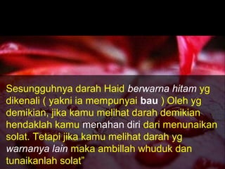 Sesungguhnya darah Haid berwarna hitam yg
dikenali ( yakni ia mempunyai bau ) Oleh yg
demikian, jika kamu melihat darah demikian
hendaklah kamu menahan diri dari menunaikan
solat. Tetapi jika kamu melihat darah yg
warnanya lain maka ambillah whuduk dan
tunaikanlah solat”
 