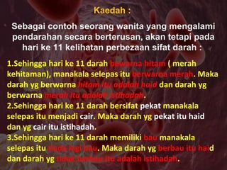 Kaedah :
Sebagai contoh seorang wanita yang mengalami
pendarahan secara berterusan, akan tetapi pada
hari ke 11 kelihatan perbezaan sifat darah :
1.Sehingga hari ke 11 darah bewarna hitam ( merah
kehitaman), manakala selepas itu berwarna merah. Maka
darah yg berwarna hitam itu adalah haid dan darah yg
berwarna merah itu adalah istihadah.
2.Sehingga hari ke 11 darah bersifat pekat manakala
selepas itu menjadi cair. Maka darah yg pekat itu haid
dan yg cair itu istihadah.
3.Sehingga hari ke 11 darah memiliki bau manakala
selepas itu tiada lagi bau. Maka darah yg berbau itu haid
dan darah yg tidak berbau itu adalah istihadah.
 