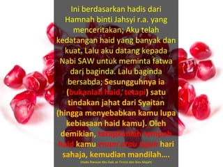 Ini berdasarkan hadis dari
Hamnah binti Jahsyi r.a. yang
menceritakan; Aku telah
kedatangan haid yang banyak dan
kuat. Lalu aku datang kepada
Nabi SAW untuk meminta fatwa
dari baginda. Lalu baginda
bersabda; Sesungguhnya ia
(bukanlah haid, tetapi) satu
tindakan jahat dari Syaitan
(hingga menyebabkan kamu lupa
kebiasaan haid kamu). Oleh
demikian, tetapkanlah tempoh
haid kamu enam atau tujuh hari
sahaja, kemudian mandilah….
(Hadis Riwayat Abu Dad, at-Tirmizi dan Ibnu Majah)
 
