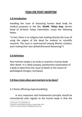 FIQH ON POST-MORTEM 1.0 Introduction Handling the issue of dissecting human dead body for medical purposes or the like, Sheikh `Attiya Saqr, former Head of Al-Azhar Fatwa Committee, issues the following fatwa; “In fact, there is no religious text tackling directly the issue of using the organs of the dead for medical or scientific research. The issue is controversial among Muslim scholars; each making their own Ijtihad (Personal Reasoning)” 2.0 Definition  Post mortem simply is to study or examine a human body after death. It is called autopsy; postmortem examination of a body to determine the cause of death or the nature of pathological changes; necropsy.  3.0 Does Islam allow post-mortem to be done?   3.1 Points affirming impermissibility  A very important and fundamental principle should be remembered with regards to the human body in that the human body, whether dead or alive, is considered sacred according to Islam. Thus cutting, mutilating and tampering with it in any way is considered blameworthy and unlawful.  Allah Most High says:  “And verily we have honored the children of Adam.” Surah Al-Israa’17: 70 A human body is sacred even after death. The Messenger of Allah (Allah bless him & give him peace) said: “Breaking the bone of a dead person is similar (in sin) to breaking the bone of a living person”. (Sunan Abu Dawud, Sunan Ibn Majah & Musnad Ahmad)  Thus the human body, dead or alive, has great significance. It is honoured and sacred, and because of the sanctity that is attached to it, it will be unlawful to tamper with it, cut parts of it or dishonor it in any way.  Based on this very important principle, many scholars have declared that carrying out post-mortems is unlawful, because it violates the sanctity of the human body. Cutting and dissecting the human body cannot be considered permissible regardless of what beneficial results may stem out from carrying out a post-mortem.  3.2 It is not allowed unless where there is a genuine need, such as for criminal identification and when one is forced by law.            General rule: Some of the rules of Islamic medical ethics are 1) Necessity overrides prohibition that is if there are certain items which are islamically prohibited, under dire necessity they can become permissible. 2) Accept the lesser of the two harms if both can not be avoided. 3) Public interest overrides the individual interest. 4) Harm has to be removed at every cost if possible. 3.21 To establish the cause of death or restore the right Some contemporary scholars say that it is unlawful unless done with a certain purpose;In the fatwa issued by the Egyptian House of Fatwa on 31st Oct. 1937 on the issue of dissecting the belly of a dead person who swallowed an amount of money, it is stated:  The Hanafi scholars permit dissecting the belly of such a person if the money belongs to another person and the deceased left no money that can be given to the owner. The simple reason for this is that the right of a human being takes priority over the right of Allah and the right of the wrongdoer. It goes without saying that it was a wrong thing done by the deceased to unjustifiably take a person’s money.  The Shafi`i scholars permit dissecting the belly of a dead person for the purpose of taking out money without giving further details on the issue. The same view adopted by Maliki jurist, Sahnun, while Ahmad holds the opposite view.  As for opening the belly of a dead mother for the very purpose of taking out the baby, the Hanafi scholars permit it if the baby is known to be alive, for this will help in saving the life of a human being. The same view is upheld by Shafi`i scholars while the Malikis and the Hanbalis disallow it.  The correct opinion is that the rules and the objectives of Shari`ah indicate that if there is a benefit behind opening the belly of a dead person, leading to establishing the cause of death or restoring back a right, then dissection is permissible in this case. The Fatwa of late Sheikh Jadul-Haq `Ali Haq, former Grand Imam of Al-Azhar (may Allah bless his soul) also reads:  According to both Imam Abu Hanifah and Ash-Shafi`i, it is permissible to open the belly of a dead person, if there is a valid reason for doing so, such as taking out a living baby or valuable or precious thing (money or jewelry or the like) that the person has swallowed. The view of Malik and Ahmad is that it is allowable to do so in case of money and not in case of a baby. I myself support this view. To me, there is nothing wrong in opening the belly of a dead person so as to take out something valuable such as a living baby or money of considerable value. 3.22 Using human organs after death As for using human organs after death, late Sheikh Jadul-Haq adds:  It is permissible, if the deceased is of unknown personality or family, to take his/her bodily organs and use it in treating another person or for medical research. All these are in fact very important and of general benefit for all Muslims. 3.23 Using the bodily organs of a dead person for research purpose The Fatwa of Sheikh `Ikrimah Sabri, the Mufti of Al-Quds & the Khatib of Al-Aqsa Mosque, states:  Islam shows unprecedented care for the needs of man and the necessities of life. It makes it permissible to reveal the private parts of a male or a female in case of necessity. All this stems from the juristic rules: “Necessity dictates exceptions.” This rule is also governed by another rule that reads: “Necessities are duly estimated.
  It is thus permissible to dissect the dead body of a person with the very aim of discovering diseases or finding out a treatment or knowing the functions of bodily organs and the component of human body. It is also permissible to resort to carry out this process for the purpose of knowing the reason that caused the death of a person, and this will be useful for homicidal investigation. Using the bodily parts of a dead person is also permissible for the students of medicine who do so as a way of training. However, these are to be carried out in a place specialized for that purpose and not open for everybody.  As far as the work of the doctor is concerned, if post-mortem is a legal requirement, then it would be permitted for him/her to perform the post-mortem. However, if that is not the case, one should avoid it.  4.0 Conclusion  There is daliil against post mortem the prophet forbade mutilation of the human body (tamthiil). However ulama have allowed post mortem under the doctrine of dharuurat (necessity). The daruurat can be for criminal investigation or for purposes of medical education. In case of the latter permission must be obtained from the deceased (before death) or from the family. Bodies used in post mortem dissection must eventually be buried properly and any parts that are cut off must be buried properly Summary  Postmortem is allowed in the following condition: to confirm the cause of death in a criminal case to know the disease that cause the death  For teaching and learning purposes in the medical field. In all conditions mentioned above, it is compulsory to bury the dissected dead body. Dissecting human dead bodies is permissible on the condition that it is done while adhering to the Islamic regulations stated above which aim at maintaining the highest degree of security and safety of the body. Clinical scenario. Mr. X, a 56 year old Muslim politician, a known case of  Diabetes Mellitus, hypertension, was found dead in the toilet of his office. He was brought to the forensic department for a postmortem. His wife, Mrs. X, refused to do the postmortem as she believed that it will hurt his husband’s body and Islam does not allow it. What is your advice to the wife? Answer; see above   References : Dorland’s pocket Medical Dictionary, Oxford & IBH, 1995 http://www.central-mosque.com/fiqh/postmortem1.htm http://islamonline.com (fatwa bank) http://www.ildc.net/islamic-ethics Prof Omar Hassan Kasule   