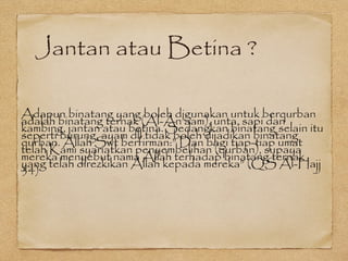 Jantan atau Betina ?
Adapun binatang yang boleh digunakan untuk berqurban
adalah binatang ternak (Al-An’aam), unta, sapi dan
kambing, jantan atau betina. Sedangkan binatang selain itu
seperti burung, ayam dll tidak boleh dijadikan binatang
qurban. Allah Swt berfirman:” Dan bagi tiap-tiap umat
telah Kami syariatkan penyembelihan (qurban), supaya
mereka menyebut nama Allah terhadap binatang ternak
yang telah direzkikan Allah kepada mereka” (QS Al-Hajj
34)
 