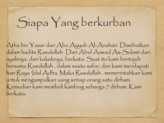 Siapa Yang berkurban
Atha bin Yasar dari Abu Ayyub Al-Anshari. Disebutkan
dalam hadits Rasulullah Dari Abul Aswad As-Sulami dari
ayahnya, dari kakeknya, berkata: Saat itu kami bertujuh
bersama Rasulullah , dalam suatu safar, dan kami mendapati
hari Raya ‘Idul Adha. Maka Rasulullah . memerintahkan kami
untuk mengumpulkan uang setiap orang satu dirham.
Kemudian kami membeli kambing seharga 7 dirham. Kami
berkata:
 