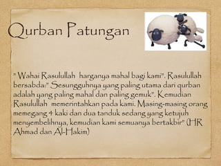 Qurban Patungan
” Wahai Rasulullah harganya mahal bagi kami”. Rasulullah
bersabda:” Sesungguhnya yang paling utama dari qurban
adalah yang paling mahal dan paling gemuk”. Kemudian
Rasulullah memerintahkan pada kami. Masing-masing orang
memegang 4 kaki dan dua tanduk sedang yang ketujuh
menyembelihnya, kemudian kami semuanya bertakbir” (HR
Ahmad dan Al-Hakim)
 
