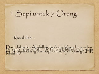 1 Sapi untuk 7 Orang
Rasulullah :
Dari Jabir bin Abdullah, berkata “Kami berqurban
bersama Rasulullah di tahun Hudaibiyah, unta
untuk tujuh orang dan sapi untuk tujuh orang” (HR
Muslim)
 