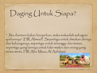 Daging Untuk Siapa?
” Jika diantara kalian berqurban, maka makanlah sebagian
qurbannya” (HR Ahmad). Sepertiga untuk dimakan dirinya
dan keluarganya, sepertiga untuk tetangga dan teman,
sepertiga yang lainnya untuk fakir miskin dan orang yang
minta-minta. HR Abu Musa Al Asfahani
 