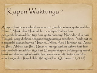 Kapan Waktunya ?
Adapun hari penyembelihan menurut Jumhur ulama, yaitu madzhab
Hanafi, Maliki dan Hambali berpendapat bahwa hari
penyembelihan adalah tiga hari, yaitu hari raya Nahr dan dua hari
Tasyrik, yang diakhiri dengan tenggelamnya matahari. Pendapat ini
mengambil alasan bahwa Umar ra., Ali ra. Abu Hurairah ra., Anas
ra., Ibnu Abbas dan Ibnu Umar ra. mengabarkan bahwa hari-hari
penyembelihan adalah tiga hari. Dan penetapan waktu yang mereka
lakukan tidak mungkin hasil ijtihad mereka sendiri tetapi mereka
mendengar dari Rasulullah . (Mughni Ibnu Qudamah 11/114).
 