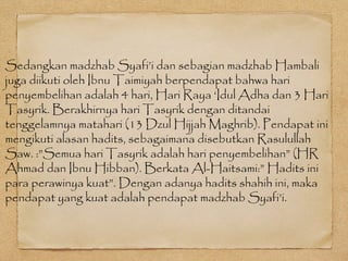 Sedangkan madzhab Syafi’i dan sebagian madzhab Hambali
juga diikuti oleh Ibnu Taimiyah berpendapat bahwa hari
penyembelihan adalah 4 hari, Hari Raya ‘Idul Adha dan 3 Hari
Tasyrik. Berakhirnya hari Tasyrik dengan ditandai
tenggelamnya matahari (13 Dzul Hijjah Maghrib). Pendapat ini
mengikuti alasan hadits, sebagaimana disebutkan Rasulullah
Saw. :”Semua hari Tasyrik adalah hari penyembelihan” (HR
Ahmad dan Ibnu Hibban). Berkata Al-Haitsami:” Hadits ini
para perawinya kuat”. Dengan adanya hadits shahih ini, maka
pendapat yang kuat adalah pendapat madzhab Syafi’i.
 