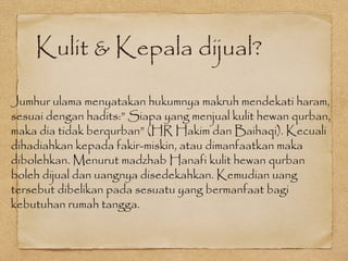 Kulit & Kepala dijual?
Jumhur ulama menyatakan hukumnya makruh mendekati haram,
sesuai dengan hadits:” Siapa yang menjual kulit hewan qurban,
maka dia tidak berqurban” (HR Hakim dan Baihaqi). Kecuali
dihadiahkan kepada fakir-miskin, atau dimanfaatkan maka
dibolehkan. Menurut madzhab Hanafi kulit hewan qurban
boleh dijual dan uangnya disedekahkan. Kemudian uang
tersebut dibelikan pada sesuatu yang bermanfaat bagi
kebutuhan rumah tangga.
 