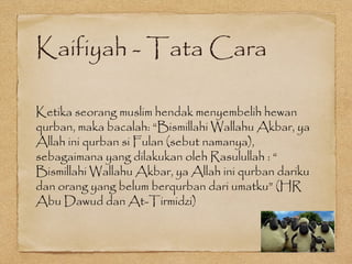 Kaifiyah - Tata Cara
Ketika seorang muslim hendak menyembelih hewan
qurban, maka bacalah: “Bismillahi Wallahu Akbar, ya
Allah ini qurban si Fulan (sebut namanya),
sebagaimana yang dilakukan oleh Rasulullah : “
Bismillahi Wallahu Akbar, ya Allah ini qurban dariku
dan orang yang belum berqurban dari umatku” (HR
Abu Dawud dan At-Tirmidzi)
 