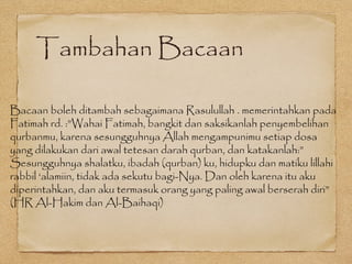 Tambahan Bacaan
Bacaan boleh ditambah sebagaimana Rasulullah . memerintahkan pada
Fatimah rd. :”Wahai Fatimah, bangkit dan saksikanlah penyembelihan
qurbanmu, karena sesungguhnya Allah mengampunimu setiap dosa
yang dilakukan dari awal tetesan darah qurban, dan katakanlah:”
Sesungguhnya shalatku, ibadah (qurban) ku, hidupku dan matiku lillahi
rabbil ‘alamiin, tidak ada sekutu bagi-Nya. Dan oleh karena itu aku
diperintahkan, dan aku termasuk orang yang paling awal berserah diri”
(HR Al-Hakim dan Al-Baihaqi)
 