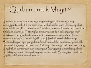 Qurban untuk Mayit ?
Berqurban atas nama orang yang meninggal jika orang yang
meninggal tersebut berwasiat atau wakaf, maka para ulama sepakat
membolehkan. Jika dalam bentuk nadzar, maka ahli waris berkewajiban
melaksanakannya. Tetapi jika tanpa wasiat dan keluarganya ingin
melakukan dengan hartanya sendiri, maka menurut jumhur ulama
seperti madzhab Hanafi, Maliki dan Hambali membolehkannya.
Sesuai dengan apa yang dilakukan Rasulullah , beliau menyembelih
dua kambing yang pertama untuk dirinya dan yang kedua untuk orang
yang belum berqurban dari umatnya. Orang yang belum berqurban
berarti yang masih hidup dan yang sudah mati. Sedangkan madzhab
Syafi’i tidak membolehkannya.
 