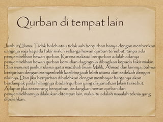 Qurban di tempat lain
Jumhur Ulama: Tidak boleh atau tidak sah berqurban hanya dengan memberikan
uangnya saja kepada fakir miskin seharga hewan qurban tersebut, tanpa ada
penyembelihan hewan qurban. Karena maksud berqurban adalah adanya
penyembelihan hewan qurban kemudian dagingnya dibagikan kepada fakir miskin.
Dan menurut jumhur ulama yaitu madzhab Imam Malik, Ahmad dan lainnya, bahwa
berqurban dengan menyembelih kambing jauh lebih utama dari sedekah dengan
nilainya. Dan jika berqurban dibolehkan dengan membayar harganya akan
berdampak pada hilangnya ibadah qurban yang disyariatkan Islam tersebut.
Adapun jika seseorang berqurban, sedangkan hewan qurban dan
penyembelihannya dilakukan ditempat lain, maka itu adalah masalah teknis yang
dibolehkan.
 