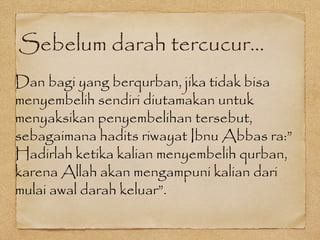 Sebelum darah tercucur...
Dan bagi yang berqurban, jika tidak bisa
menyembelih sendiri diutamakan untuk
menyaksikan penyembelihan tersebut,
sebagaimana hadits riwayat Ibnu Abbas ra:”
Hadirlah ketika kalian menyembelih qurban,
karena Allah akan mengampuni kalian dari
mulai awal darah keluar”.
 
