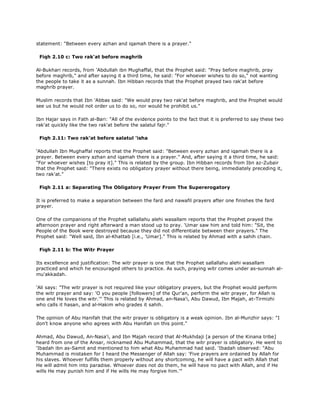 statement: "Between every azhan and iqamah there is a prayer."
Fiqh 2.10 c: Two rak'at before maghrib
Al-Bukhari records, from 'Abdullah ibn Mughaffal, that the Prophet said: "Pray before maghrib, pray
before maghrib," and after saying it a third time, he said: "For whoever wishes to do so," not wanting
the people to take it as a sunnah. Ibn Hibban records that the Prophet prayed two rak'at before
maghrib prayer.
Muslim records that Ibn 'Abbas said: "We would pray two rak'at before maghrib, and the Prophet would
see us but he would not order us to do so, nor would he prohibit us."
Ibn Hajar says in Fath al-Bari: "All of the evidence points to the fact that it is preferred to say these two
rak'at quickly like the two rak'at before the salatul fajr."
Fiqh 2.11: Two rak'at before salatul 'isha
'Abdullah Ibn Mughaffal reports that the Prophet said: "Between every azhan and iqamah there is a
prayer. Between every azhan and iqamah there is a prayer." And, after saying it a third time, he said:
"For whoever wishes [to pray it]." This is related by the group. Ibn Hibban records from Ibn az-Zubair
that the Prophet said: "There exists no obligatory prayer without there being, immediately preceding it,
two rak'at."
Fiqh 2.11 a: Separating The Obligatory Prayer From The Supererogatory
It is preferred to make a separation between the fard and nawafil prayers after one finishes the fard
prayer.
One of the companions of the Prophet sallallahu alehi wasallam reports that the Prophet prayed the
afternoon prayer and right afterward a man stood up to pray. 'Umar saw him and told him: "Sit, the
People of the Book were destroyed because they did not differentiate between their prayers." The
Prophet said: "Well said, Ibn al-Khattab [i.e., 'Umar]." This is related by Ahmad with a sahih chain.
Fiqh 2.11 b: The Witr Prayer
Its excellence and justification: The witr prayer is one that the Prophet sallallahu alehi wasallam
practiced and which he encouraged others to practice. As such, praying witr comes under as-sunnah al-
mu'akkadah.
'Ali says: "The witr prayer is not required like your obligatory prayers, but the Prophet would perform
the witr prayer and say: 'O you people [followers] of the Qur'an, perform the witr prayer, for Allah is
one and He loves the witr.'" This is related by Ahmad, an-Nasa'i, Abu Dawud, Ibn Majah, at-Tirmizhi
who calls it hasan, and al-Hakim who grades it sahih.
The opinion of Abu Hanifah that the witr prayer is obligatory is a weak opinion. Ibn al-Munzhir says: "I
don't know anyone who agrees with Abu Hanifah on this point."
Ahmad, Abu Dawud, An-Nasa'i, and Ibn Majah record that Al-Mukhdaji [a person of the Kinana tribe]
heard from one of the Ansar, nicknamed Abu Muhammad, that the witr prayer is obligatory. He went to
'Ibadah ibn as-Samit and mentioned to him what Abu Muhammad had said. 'Ibadah observed: "Abu
Muhammad is mistaken for I heard the Messenger of Allah say: 'Five prayers are ordained by Allah for
his slaves. Whoever fulfills them properly without any shortcoming, he will have a pact with Allah that
He will admit him into paradise. Whoever does not do them, he will have no pact with Allah, and if He
wills He may punish him and if He wills He may forgive him.'"
 