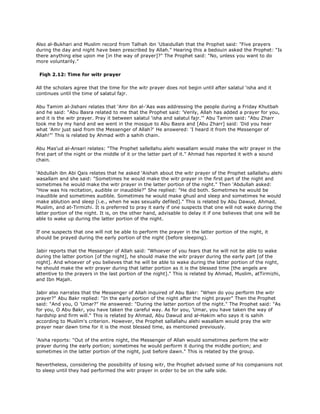 Also al-Bukhari and Muslim record from Talhah ibn 'Ubaidullah that the Prophet said: "Five prayers
during the day and night have been prescribed by Allah." Hearing this a bedouin asked the Prophet: "Is
there anything else upon me [in the way of prayer]?" The Prophet said: "No, unless you want to do
more voluntarily."
Fiqh 2.12: Time for witr prayer
All the scholars agree that the time for the witr prayer does not begin until after salatul 'isha and it
continues until the time of salatul fajr.
Abu Tamim al-Jishani relates that 'Amr ibn al-'Aas was addressing the people during a Friday Khutbah
and he said: "Abu Basra related to me that the Prophet said: 'Verily, Allah has added a prayer for you,
and it is the witr prayer. Pray it between salatul 'isha and salatul fajr.'" Abu Tamim said: "Abu Zharr
took me by my hand and we went in the mosque to Abu Basra and [Abu Zharr] said: 'Did you hear
what 'Amr just said from the Messenger of Allah?' He answered: 'I heard it from the Messenger of
Allah!"' This is related by Ahmad with a sahih chain.
Abu Mas'ud al-Ansari relates: "The Prophet sallellahu alehi wasallam would make the witr prayer in the
first part of the night or the middle of it or the latter part of it." Ahmad has reported it with a sound
chain.
'Abdullah ibn Abi Qais relates that he asked 'Aishah about the witr prayer of the Prophet sallallahu alehi
wasallam and she said: "Sometimes he would make the witr prayer in the first part of the night and
sometimes he would make the witr prayer in the latter portion of the night." Then 'Abdullah asked:
"How was his recitation, audible or inaudible?" She replied: "He did both. Sometimes he would be
inaudible and sometimes audible. Sometimes he would make ghusl and sleep and sometimes he would
make ablution and sleep [i.e., when he was sexually defiled]." This is related by Abu Dawud, Ahmad,
Muslim, and at-Tirmizhi. It is preferred to pray it early if one suspects that one will not wake during the
latter portion of the night. It is, on the other hand, advisable to delay it if one believes that one will be
able to wake up during the latter portion of the night.
If one suspects that one will not be able to perform the prayer in the latter portion of the night, it
should be prayed during the early portion of the night (before sleeping).
Jabir reports that the Messenger of Allah said: "Whoever of you fears that he will not be able to wake
during the latter portion [of the night], he should make the witr prayer during the early part [of the
night]. And whoever of you believes that he will be able to wake during the latter portion of the night,
he should make the witr prayer during that latter portion as it is the blessed time [the angels are
attentive to the prayers in the last portion of the night]." This is related by Ahmad, Muslim, atTirmizhi,
and Ibn Majah.
Jabir also narrates that the Messenger of Allah inquired of Abu Bakr: "When do you perform the witr
prayer?" Abu Bakr replied: "In the early portion of the night after the night prayer" Then the Prophet
said: "And you, O 'Umar?" He answered: "During the latter portion of the night." The Prophet said: "As
for you, O Abu Bakr, you have taken the careful way. As for you, 'Umar, you have taken the way of
hardship and firm will." This is related by Ahmad, Abu Dawud and al-Hakim who says it is sahih
according to Muslim's criterion. However, the Prophet sallallahu alehi wasallam would pray the witr
prayer near dawn time for it is the most blessed time, as mentioned previously.
'Aisha reports: "Out of the entire night, the Messenger of Allah would sometimes perform the witr
prayer during the early portion; sometimes he would perform it during the middle portion; and
sometimes in the latter portion of the night, just before dawn." This is related by the group.
Nevertheless, considering the possibility of losing witr, the Prophet advised some of his companions not
to sleep until they had performed the witr prayer in order to be on the safe side.
 