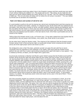 Sa'd ibn Abi Waqqas would pray salatul 'isha in the Prophet's mosque and then would pray one rak'ah
of witr without making any addition to it. The people said to him: "Abu Ishaq, do you make the witr
with just one rak'ah without adding any (other rak'ah) to it?" He said: "Yes, for I heard the Messenger
of Allah say: 'The one who does not sleep until he makes the witr prayer is prudent.'" This was related
by Ahmad and its narrators are trustworthy.
Fiqh 2.13: Nature and number of rak'at for witr
It is permissible to perform the witr by praying two rak'at [and concluding them] and then praying one
rak'ah with a tashahud and taslim. Likewise, it is allowed to pray all the rak'at with two tashahuds and
one taslim. One may pray a number of rak'at, one after another, without making any tashahud, save in
the one before the last rak'ah in which case one makes the tashahud and then stands to perform the
last rak'ah wherein one will make another tashahud and end the prayer with the taslim. One may also
make only one tashahud and the taslim, in the last rak'ah of witr. All of that is permissible and can be
traced to the Prophet.
Talking about the thirteen rak'at in witr, at-Tirmizhi says: "It has been related from the Prophet that he
would perform the witr prayer with thirteen, nine, seven, five, three rak'at or one rak'ah."
On the other hand, Ishaq ibn Ibrahim holds: "The meaning of the statement that the Prophet prayed
thirteen rak'at of witr is that during the night he would pray thirteen rak'at including the witr prayer,
and so all of the night prayer came to be known as witr."
Ibn al-Qayyim's view is that "the clear, authentic sunnah is to pray the witr with five or seven
connected rak'at as reported by Umm Salamah in her hadith. [She says] that the Prophet would
perform the witr with five or seven rak'at without breaking them apart with taslim or any speech." This
is related by Ahmad, an-Nasa'i, and Ibn Majah with a good chain.
As previously mentioned, al-Bukhari and Muslim quote 'Aishah saying that the Prophet would perform
thirteen rak'at during the night and would make the witr prayer with five of them, and he would not
'sit' [during those five] except in the last rak'ah of them. In another hadith, 'Aishah reports that the
Prophet sallallahu alehi wasallam would perform nine rak'at during the night and that he would not sit
during them until the eighth rak'ah in which he would make remembrance of Allah, praising Him, and
would make supplication. Then, he would stand without making the taslim and pray the ninth rak'ah,
after which he would sit, make the tashahud and make the taslim in such a manner that we could hear
him. Then, he would pray two rak'at after the taslim while sitting, and that would make eleven rak'at.
When he became older and heavier, he would make the witr with seven rak'at, performing the (last)
two rak'at like the first one. In another version from her, it is stated: "When he became older and
bulkier, he would make the witr with seven rak'at, and he would not sit during them, save in the sixth
and seventh rak'ah and he would not make the taslim, save in the seventh rak'ah." In yet another
version, it is stated: "He would pray seven rak'at and would not sit, save in the last of them." This is
related by the group.
All of the preceding ahadith are authentic and clear and there is no contradiction in them. As to the
Prophet's statement: "The night prayer is in sets of two [rak'at]," it is not relevant here. This is an
authentic hadith, and the statement that he observed witr with seven or five rak'at is equally true. Both
statements confirm each other. The seven, five, nine, and one rak'ah constitute the witr prayer, for witr
is the name given to the one rak'ah offered in conclusion of whatever is offered prior to it. And the witr
of the five, seven and nine rak'at are all connected like the maghrib which is described as three
connected rak'at. If one breaks apart the five or seven rak'at with two taslim, like in the eleven rak'at,
it will all be called witr due to the last odd rak'ah. This is supported by the Prophet's statement: 'The
night prayer is sets of two rak'at. If one fears the coming of the dawn, he should perform one rak'ah,
thereby making all of them odd [witr].' Therefore, the Prophet's actions and statements are in
agreement, each part confirming the other." The fact is that the Prophet was responding to a question
about the night prayer when he said: "it is in pairs of two." He was not speaking about witr, for the
man had asked him about night prayer, and not about the witr.
 