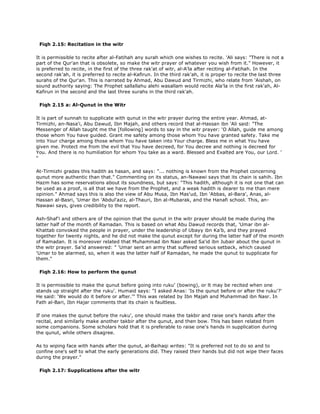 Fiqh 2.15: Recitation in the witr
It is permissible to recite after al-Fatihah any surah which one wishes to recite. 'Ali says: "There is not a
part of the Qur'an that is obsolete, so make the witr prayer of whatever you wish from it." However, it
is preferred to recite, in the first of the three rak'at of witr, al-A'la after reciting al-Fatihah. In the
second rak'ah, it is preferred to recite al-Kafirun. In the third rak'ah, it is proper to recite the last three
surahs of the Qur'an. This is narrated by Ahmad, Abu Dawud and Tirmizhi, who relate from 'Aishah, on
sound authority saying: The Prophet sallallahu alehi wasallam would recite Ala'la in the first rak'ah, Al-
Kafirun in the second and the last three surahs in the third rak'ah.
Fiqh 2.15 a: Al-Qunut in the Witr
It is part of sunnah to supplicate with qunut in the witr prayer during the entire year. Ahmad, at-
Tirmizhi, an-Nasa'i, Abu Dawud, Ibn Majah, and others record that al-Hassan ibn 'Ali said: "The
Messenger of Allah taught me the [following] words to say in the witr prayer: 'O Allah, guide me among
those whom You have guided. Grant me safety among those whom You have granted safety. Take me
into Your charge among those whom You have taken into Your charge. Bless me in what You have
given me. Protect me from the evil that You have decreed, for You decree and nothing is decreed for
You. And there is no humiliation for whom You take as a ward. Blessed and Exalted are You, our Lord. '
"
At-Tirmizhi grades this hadith as hasan, and says: "... nothing is known from the Prophet concerning
qunut more authentic than that." Commenting on its status, an-Nawawi says that its chain is sahih. Ibn
Hazm has some reservations about its soundness, but says: "This hadith, although it is not one that can
be used as a proof, is all that we have from the Prophet, and a weak hadith is dearer to me than mere
opinion." Ahmad says this is also the view of Abu Musa, Ibn Mas'ud, Ibn 'Abbas, al-Bara', Anas, al-
Hassan al-Basri, 'Umar ibn 'Abdul'aziz, al-Thauri, Ibn al-Mubarak, and the Hanafi school. This, an-
Nawawi says, gives credibility to the report.
Ash-Shaf'i and others are of the opinion that the qunut in the witr prayer should be made during the
latter half of the month of Ramadan. This is based on what Abu Dawud records that, 'Umar ibn al-
Khattab convoked the people in prayer, under the leadership of Ubayy ibn Ka'b, and they prayed
together for twenty nights, and he did not make the qunut except for during the latter half of the month
of Ramadan. It is moreover related that Muhammad ibn Nasr asked Sa'id ibn Jubair about the qunut in
the witr prayer. Sa'id answered: " 'Umar sent an army that suffered serious setback, which caused
'Umar to be alarmed, so, when it was the latter half of Ramadan, he made the qunut to supplicate for
them."
Fiqh 2.16: How to perform the qunut
It is permissible to make the qunut before going into ruku' (bowing), or lt may be recited when one
stands up straight after the ruku'. Humaid says: "I asked Anas: 'Is the qunut before or after the ruku'?'
He said: 'We would do it before or after.'" This was related by Ibn Majah and Muhammad ibn Nasr. In
Fath al-Bari, Ibn Hajar comments that its chain is faultless.
If one makes the qunut before the ruku', one should make the takbir and raise one's hands after the
recital, and similarly make another takbir after the qunut, and then bow. This has been related from
some companions. Some scholars hold that it is preferable to raise one's hands in supplication during
the qunut, while others disagree.
As to wiping face with hands after the qunut, al-Baihaqi writes: "It is preferred not to do so and to
confine one's self to what the early generations did. They raised their hands but did not wipe their faces
during the prayer."
Fiqh 2.17: Supplications after the witr
 