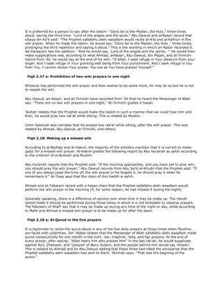 It is preferred for a person to say after the taslim: "Glory be to the Master, the Holy," three times
aloud, saying the third time: "Lord of the angels and the souls." Abu Dawud and anNasa'i record that
Ubayy ibn Ka'b said: "The Prophet sallallahu alehi wasallam would recite al-A'la and al-Kafirun in the
witr prayer. When he made the taslim, he would say: 'Glory be to the Master, the Holy ,' three times,
prolonging the third repetition and saying it aloud." This is the wording in which an-Nasa'i recorded it.
Ad-Daraqutni has the addition: "And he would say, 'Lord of the angels and the spirits. "' He would then
make supplications and, according to what Ahmad, anNasa'i, Abu Dawud, Ibn Majah, and at-Tirmizhi
record from 'Ali, he would say at the end of his witr: "O Allah, I seek refuge in Your pleasure from your
anger. And I seek refuge in Your granting well being from Your punishment. And I seek refuge in You
from You. I cannot reckon Your praise: You are as You have praised Yourself."
Fiqh 2.17 a: Prohibition of two witr prayers in one night
Whoever has performed the witr prayer and then wishes to do some more, he may do so but he is not
to repeat the witr.
Abu Dawud, an-Nasa'i, and at-Tirmizhi have recorded from 'Ali that he heard the Messenger of Allah
say: "There are no two witr prayers in one night." At-Tirmizhi grades it hasan.
'Aishah relates that the Prophet would make the taslim in such a manner that we could hear him and
then, he would pray two rak'at while sitting. This is related by Muslim.
Umm Salamah also narrates that he prayed two rak'at while sitting, after the witr prayer. This was
related by Ahmad, Abu Dawud, at-Tirmizhi, and others.
Fiqh 2.18: Making up a missed witr
According to al-Baihaqi and al-Hakim, the majority of the scholars maintain that it is correct to make
qada' for a missed witr prayer. Al-Hakim grades the following report by Abu Hurairah as sahih according
to the criterion of al-Bukhari and Muslim.
Abu Hurairah reports that the Prophet said: "If the morning approaches, and you have yet to pray witr,
you should pray the witr prayer." Abu Dawud records from Abu Sa'id al-Khudri that the Prophet said: "If
one of you sleeps [past the time of] the witr prayer or he forgets it, he should pray it when he
remembers it." Al-'Iraqi says that the chain of this hadith is sahih.
Ahmad and at-Tabarani record with a hasan chain that the Prophet sallallahu alehi wasallam would
perform the witr prayer in the morning [if, for some reason, he had missed it during the night].
Generally speaking, there is a difference of opinion over what time it may be made up. The Hanafi
school holds it should be performed during those times in which it is not forbidden to observe prayers.
The followers of Shaf'i say that it may be made up during any time of the night or day, while according
to Malik and Ahmad a missed witr prayer is to be made up for after the dawn.
Fiqh 2.18 a: Al-Qunut in the five prayers
It is legitimate to recite the qunut aloud in any of the five daily prayers at those times when Muslims
are faced with calamities. Ibn 'Abbas relates that the Messenger of Allah sallallahu alehi wasallam made
qunut consecutively for one month in the zuhr, 'asr, maghrib, 'isha, and fajr prayers. At the end of
every prayer, after saying: "Allah hears him who praises Him" in the last rak'ah, he would supplicate
against Re'l, Zhakwan, and 'Usiyyah'ّof Banu Sulaim, and the people behind him would say 'Ameen'.
This is related by Ahmad and by Abu Dawud adding that these three had killed the emissaries that the
Prophet sallallahu alehi wasallam had sent to them. 'Ikrimah says: "That was the begining of the
qunut."
 