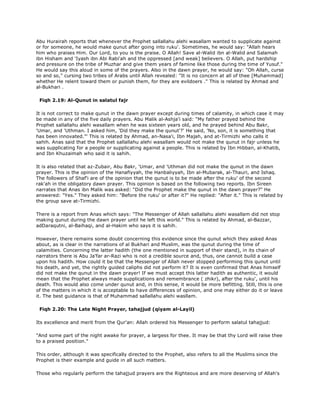 Abu Hurairah reports that whenever the Prophet sallallahu alehi wasallam wanted to supplicate against
or for someone, he would make qunut after going into ruku'. Sometimes, he would say: "Allah hears
him who praises Him. Our Lord, to you is the praise. O Allah! Save al-Walid ibn al-Walid and Salamah
ibn Hisham and 'Iyash ibn Abi Rabi'ah and the oppressed [and weak] believers. O Allah, put hardship
and pressure on the tribe of Muzhar and give them years of famine like those during the time of Yusuf."
He would say this aloud in some of the prayers. Also in the dawn prayer, he would say: "Oh Allah, curse
so and so," cursing two tribes of Arabs until Allah revealed: "It is no concern at all of thee [Muhammad]
whether He relent toward them or punish them, for they are evildoers ." This is related by Ahmad and
al-Bukhari .
Fiqh 2.19: Al-Qunut in salatul fajr
It is not correct to make qunut in the dawn prayer except during times of calamity, in which case it may
be made in any of the five daily prayers. Abu Malik al-Ashja'i said: "My father prayed behind the
Prophet sallallahu alehi wasallam when he was sixteen years old, and he prayed behind Abu Bakr,
'Umar, and 'Uthman. I asked him, 'Did they make the qunut'?' He said, 'No, son, it is something that
has been innovated."' This is related by Ahmad, an-Nasa'i, Ibn Majah, and at-Tirmizhi who calls it
sahih. Anas said that the Prophet sallallahu alehi wasallam would not make the qunut in fajr unless he
was supplicating for a people or supplicating against a people. This is related by Ibn Hibban, al-Khatib,
and Ibn Khuzaimah who said it is sahih.
It is also related that az-Zubair, Abu Bakr, 'Umar, and 'Uthman did not make the qunut in the dawn
prayer. This is the opinion of the Hanafiyyah, the Hanbaliyyah, Ibn al-Mubarak, al-Thauri, and Ishaq.
The followers of Shaf'i are of the opinion that the qunut is to be made after the ruku' of the second
rak'ah in the obligatory dawn prayer. This opinion is based on the following two reports. Ibn Sireen
narrates that Anas ibn Malik was asked: "Did the Prophet make the qunut in the dawn prayer?" He
answered: "Yes." They asked him: "Before the ruku' or after it?" He replied: "After it." This is related by
the group save at-Tirmizhi.
There is a report from Anas which says: "The Messenger of Allah sallallahu alehi wasallam did not stop
making qunut during the dawn prayer until he left this world." This is related by Ahmad, al-Bazzar,
adDaraqutni, al-Baihaqi, and al-Hakim who says it is sahih.
However, there remains some doubt concerning this evidence since the qunut which they asked Anas
about, as is clear in the narrations of al Bukhari and Muslim, was the qunut during the time of
calamities. Concerning the latter hadith (the one mentioned in support of their stand), in its chain of
narrators there is Abu Ja'far ar-Razi who is not a credible source and, thus, one cannot build a case
upon his hadith. How could it be that the Messenger of Allah never stopped performing this qunut until
his death, and yet, the rightly guided caliphs did not perform it? It is even confirmed that Anas himself
did not make the qunut in the dawn prayer! If we must accept this latter hadith as authentic, it would
mean that the Prophet always made supplications and remembrance ( zhikr), after the ruku', until his
death. This would also come under qunut and, in this sense, it would be more befitting. Still, this is one
of the matters in which it is acceptable to have differences of opinion, and one may either do it or leave
it. The best guidance is that of Muhammad sallallahu alehi wasllam.
Fiqh 2.20: The Late Night Prayer, tahajjud (qiyam al-Layil)
Its excellence and merit from the Qur'an: Allah ordered his Messenger to perform salatul tahajjud:
"And some part of the night awake for prayer, a largess for thee. It may be that thy Lord will raise thee
to a praised position."
This order, although it was specifically directed to the Prophet, also refers to all the Muslims since the
Prophet is their example and guide in all such matters.
Those who regularly perform the tahajjud prayers are the Righteous and are more deserving of Allah's
 