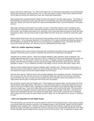 bounty and mercy. Allah says: "Lo! Those who keep from evil will dwell amid gardens and watersprings,
taking that which their Lord gives them. For, lo, they were doers of good. They used to sleep but little
of the night and before the dawning of each day would seek forgiveness.''
Allah praised and complemented the deeds of those who perform the late-night prayers. "The slaves of
the Beneficent are they who walk upon the earth in humbleness, and when the ignorant address them,
they say: 'Peace' and they who spend the night prostrating before their Lord and standing" [ al-Furqan:
63-64 ].
Allah bears witness to their belief in His signs. He says: "Only those believe in Our revelations who,
when they are reminded of them, fall down prostrate and hymn the praise of their Lord and they are
not scomful: who forsake their beds to cry unto their Lord in fear and hope and spend of what We have
bestowed on them. No soul knows what is kept hidden for them of joy as a reward for what they used
to do.''
Allah proclaims that those who do not possess these qualities cannot be treated as equal to those who
possess them: "Is he who pays adoration in the watches of the night, prostrate and standing, aware of
the Hereafter and hoping for the mercy of his Lord equal to a disbeliever? Say: 'Are those who know
equal with those who know not?' But only men of understanding will pay heed.''
Fiqh 2.21: Hadith regarding Tahajjud
The preceding section was primarily concerned with what Allah says about those who perform salatul
tahajjud. There also exist a number of ahadith that reinforce the importance of tahajjud.
'Abdullah ibn as-Salam reports: "When the Prophet sallallahu alehi wasallam came to Medinah, the
people gathered around him and I was one of them. I looked at his face and understood that it was not
the face of a liar. The first words I heard him say were: 'O people, spread the salutations, feed the
people, keep the ties of kinship, and pray during the night while the others sleep and you will enter
paradise in peace."' This is related by al-Hakim, Ibn Majah, and at-Tirmizhi who calls it hasan sahih.
Salman al-Farsi relates that the Prophet sallallahu alehi wasallam said: "Observe the night prayer, it
was the practice of the rightous before you and it brings you closer to your Lord and it is penance for
evil deeds and erases the sins and repells disease from the body."
Sahl ibn Sa'd reports: "Gabriel came to the Prophet sallallahu alehi wasallam and said: 'O Muhammad,
live as long as you like, for you are to die. Do whatever deed you wish, for you are to be rewarded.
Love whomever you wish, for you are to be parted. And know that the honor of the believer is in the
night prayer and his glory is being free from want from the people."'
Abu ad-Darda' reports that the Prophet said: "Three people are loved by Allah, and He laughs for them
and He grants them glad tidings. [The first is] a man who fights behind a group that flees and does so
with his own soul for Allah's sake, regardless of whether he is killed or he is aided by Allah and made
victorious. Allah says: 'Look to my slave there who is patient with his life for My sake.' [The second is]
the one who has a beautiful wife and a soft bed and rises during the night. Allah says: 'He leaves his
desires and remembers Me and if he wished he would sleep.' [The third] is a person who is traveling
with a group and they pass the night awake and then sleep, but he still observes his prayer in hardship
or ease."
Fiqh 2.22: Etiquettes of Late Night Prayer
The following acts are sunnah for one who wishes to perform the tahajjud prayers. Upon going to sleep,
one should make the intention to perform the tahajjud prayers. Abu ad-Darda' relates that the Prophet
sallallahu alehi wasallam said: "Whoever goes to his bed with the intention of getting up and praying
during the night, and sleep overcomes him until the moming comes, he will have recorded for him what
he had intended, and his sleep will be a charity for him from his Lord." This is related by an-Nasa'i and
 