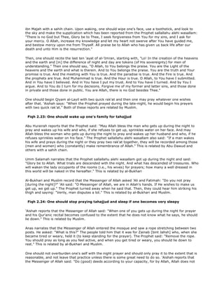 ibn Majah with a sahih chain. Upon waking, one should wipe one's face, use a toothstick, and look to
the sky and make the supplication which has been reported from the Prophet sallallahu alehi wasallam:
"There is no God but Thee, Glory be to Thee, I seek forgiveness from You for my sins, and I ask for
your mercy. O Allah, increase my knowledge and let my heart not swerve after You have guided me,
and bestow mercy upon me from Thyself. All praise be to Allah who has given us back life after our
death and unto Him is the resurrection."
Then, one should recite the last ten 'ayat of al-'Imran, starting with, "Lo! In the creation of the heavens
and the earth and [in] the difference of night and day are tokens (of His sovereignty) for men of
understanding." Then one should say, "O Allah, to You belongs the praise. You are the Light of the
heavens and the earth and what is therein. And to You belongs the praise. You are the truth and Your
promise is true. And the meeting with You is true. And the paradise is true. And the Fire is true. And
the prophets are true. And Muhammad is true. And the Hour is true. O Allah, to You have I submitted.
And in You have I believed. And in You have I put my trust. And to You have I turned. And by You I
argue. And to You do I turn for my decisions. Forgive me of my former and latter sins, and those done
in private and those done in public. You are Allah, there is no God besides Thee."
One should begin Qiyam al-Layil with two quick rak'at and then one may pray whatever one wishes
after that. 'Aishah says: "When the Prophet prayed during the late-night, he would begin his prayers
with two quick rak'at." Both of these reports are related by Muslim.
Fiqh 2.23: One should wake up one's family for tahajjud
Abu Hurairah reports that the Prophet said: "May Allah bless the man who gets up during the night to
pray and wakes up his wife and who, if she refuses to get up, sprinkles water on her face. And may
Allah bless the woman who gets up during the night to pray and wakes up her husband and who, if he
refuses sprinkles water on his face." The Prophet sallallahu alehi wasallam also said: "If a man wakes
his wife and prays during the night or they pray two rak'at together, they will be recorded among those
(men and women) who (constantly) make remembrance of Allah." This is related by Abu Dawud and
others with a sahih chain.
Umm Salamah narrates that the Prophet sallallahu alehi wasallam got up during the night and said:
"Glory be to Allah. What trials are descended with the night. And what has descended of treasures. Who
will waken the lady occupants of the rooms (i.e., his wives) for prayers; how many a well dressed in
this world will be naked in the hereafter." This is related by al-Bukhari
Al-Bukhari and Muslim record that the Messenger of Allah asked 'Ali and Fatimah: "Do you not pray
[during the night]?" 'Ali said: "O Messenger of Allah, we are in Allah's hands. If He wishes to make us
get up, we get up." The Prophet turned away when he said that. Then, they could hear him striking his
thigh and saying: "Verily, man disputes a lot." This is related by al-Bukhari and Muslim.
Fiqh 2.24: One should stop praying tahajjud and sleep if one becomes very sleepy
'Aishah reports that the Messenger of Allah said: "When one of you gets up during the night for prayer
and his Qur'anic recital becomes confused to the extent that he does not know what he says, he should
lie down." This is related by Muslim.
Anas narrates that the Messenger of Allah entered the mosque and saw a rope stretching between two
posts. He asked: "What is this?" The people told him that it was for Zainab [bint Jahsh] who, when she
became tired or weary, held it (to keep standing for the prayer). The Prophet said: "Remove the rope.
You should pray as long as you feel active, and when you get tired or weary, you should lie down to
rest." This is related by al-Bukhari and Muslim.
One should not overburden one's self with the night prayer and should only pray it to the extent that is
reasonable, and not leave that practice unless there is some great need to do so. 'Aishah reports that
the Messenger of Allah said: "Do (good) deeds according to your capacity, for by Allah, Allah does not
 