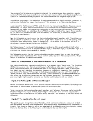 The number of rak'at to be performed during tahajjud: The tahajjud prayer does not entail a specific
number of rak'at which must be performed nor is there any maximum limit which has to be performed.
It would be fulfilled even if one just prayed one rak'ah of witr after the obligatory night prayer.
Samurah ibn Jundub says: "The Messenger of Allah ordered us to pray during the night, a little or a lot,
and to make the last of the prayer the witr prayer." This is related by at-Tabarani and al-Bazzar.
Anas relates that the Messenger of Allah said: "Prayer in my mosque is equal to ten thousand prayers
[elsewhere]. And prayer in the inviolable mosque is equivalent to one hundred thousand prayers
[elsewhere]. And prayer in the battlefield is equivalent to one million prayers [elsewhere]. And what is
more than all of that is two rak'at by a slave [of Allah] during the middle of the night." This is reported
by Abu ash-Shaikh, Ibn Hibban in his work ath-Thawab, and al-Munzhiri, in his book at-Targhib
watTarhib, is silent about it.
Iyas ibn Mu'awiyyah al-Mazni reports that the Prophet sallallahu alehi wasallam said: "The night prayer
should certainly be performed even if it is for the length of time that it takes one to milk a sheep. And
whatever is after the obligatory 'isha is of the tahajjud." This is related by at-Tabarani, and all of its
narrators are trustworthy save Muhammad ibn Ishaq.
Ibn 'Abbas relates: "I mentioned the tahajjud prayer and some of the people said that the Prophet
sallallahu alehi wasallam said: 'It may be half of the night, a third of the night, a fourth of the night or a
fraction of the time for milking a camel or a sheep.""
Ibn 'Abbas also narrates that the Prophet ordered them and encouraged them to make the tahajjud
prayer to the extent that he said: "You should perform salatul layil even if it is just one rak'ah." This is
related by atTabarani in al-Kabir and al-Awsat.
Fiqh 2.26: It is preferable to pray eleven or thirteen rak'at for tahajjud
One may choose between praying them all together or to separate them. 'Aishah says: "The Messenger
of Allah never prayed more than eleven rak'at, during Ramadan or otherwise. He would pray four
rak'at, and don't ask about how excellent they were or how lengthy they were. Then, he would pray
four rak'at, and don't ask about how excellent they were or how lengthy they were. Then, he would
pray three rak'at. I asked: 'O Messenger of Allah, do you sleep before praying witr?' he replied: 'O
'Aishah, my eyes sleep but my heart does not sleep."' This is recorded by al-Bukhari and Muslim who
also record that al-Qasim ibn Muhammad said that he heard 'Aishah say: "The Messenger of Allah's
prayer during the night would be ten rak'at and then he would make witr with one rak'ah."
Fiqh 2.26 a: Making qada' for the missed tahajjud
Muslim records that 'Aishah said: "If the Prophet sallallahu alehi wasallam missed the late-night prayers
due to pain or anything else, he would pray twelve rak'at during the day."
'Umar reports that the Prophet sallallahu alehi wasallam said: "Whoever sleeps past his full portion [of
the late-night prayers] or part of them, he should pray between the dawn and noon prayers and it
would be recorded for him as if he had prayed during the night." This is related by the group except for
al-Bukhari.
Fiqh 2.27: The legality of the Tarawih prayer
The specific prayers during the month of Ramadan, which are known as tarawih, are sunnah for both
men and women, and they are to be performed after the obligatory 'isha and before the performance of
the witr. They should be prayed in sets of two rak'at each. It is allowed to pray them after witr; though,
this is not the best thing to do. They may be performed until the end of the night.
 