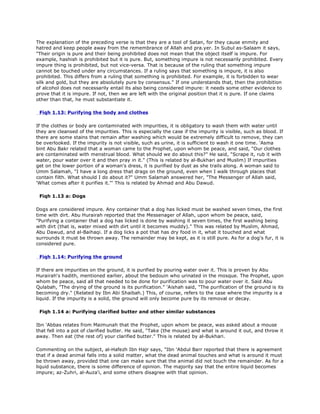 The explanation of the preceding verse is that they are a tool of Satan, for they cause enmity and
hatred and keep people away from the remembrance of Allah and pra.yer. In Subul as-Salaam it says,
"Their origin is pure and their being prohibited does not mean that the object itself is impure. For
example, hashish is prohibited but it is pure. But, something impure is not necessarily prohibited. Every
impure thing is prohibited, but not vice-versa. That is because of the ruling that something impure
cannot be touched under any circumstances. If a ruling says that something is impure, it is also
prohibited. This differs from a ruling that something is prohibited. For example, it is forbidden to wear
silk and gold, but they are absolutely pure by consensus." If one understands that, then the prohibition
of alcohol does not necessarily entail its also being considered impure: it needs some other evidence to
prove that it is impure. If not, then we are left with the original position that it is pure. If one claims
other than that, he must substantiate it.
Fiqh 1.13: Purifying the body and clothes
If the clothes or body are contaminated with impurities, it is obligatory to wash them with water until
they are cleansed of the impurities. This is especially the case if the impurity is visible, such as blood. If
there are some stains that remain after washing which would be extremely difficult to remove, they can
be overlooked. If the impurity is not visible, such as urine, it is sufficient to wash it one time. 'Asma
bint Abu Bakr related that a woman came to the Prophet, upon whom be peace, and said, "Our clothes
are contaminated with menstrual blood. What should we do about this?" He said, "Scrape it, rub it with
water, pour water over it and then pray in it." (This is related by al-Bukhari and Muslim) If impurities
get on the lower portion of a woman's dress, it is purified by dust as she trails along. A woman said to
Umm Salamah, "I have a long dress that drags on the ground, even when I walk through places that
contain filth. What should I do about it?" Umm Salamah answered her, "The Messenger of Allah said,
'What comes after it purifies it."' This is related by Ahmad and Abu Dawud.
Fiqh 1.13 a: Dogs
Dogs are considered impure. Any container that a dog has licked must be washed seven times, the first
time with dirt. Abu Hurairah reported that the Messenager of Allah, upon whom be peace, said,
"Purifying a container that a dog has licked is done by washing it seven times, the first washing being
with dirt (that is, water mixed with dirt until it becomes muddy)." This was related by Muslim, Ahmad,
Abu Dawud, and al-Baihaqi. If a dog licks a pot that has dry food in it, what it touched and what
surrounds it must be thrown away. The remainder may be kept, as it is still pure. As for a dog's fur, it is
considered pure.
Fiqh 1.14: Purifying the ground
If there are impurities on the ground, it is purified by pouring water over it. This is proven by Abu
Hurairah's hadith, mentioned earlier, about the bedouin who urinated in the mosque. The Prophet, upon
whom be peace, said all that needed to be done for purification was to pour water over it. Said Abu
Qulabah, "The drying of the ground is its purification." 'Aishah said, "The purification of the ground is its
becoming dry." (Related by Ibn Abi Shaibah.) This, of course, refers to the case where the impurity is a
liquid. If the impurity is a solid, the ground will only become pure by its removal or decay.
Fiqh 1.14 a: Purifying clarified butter and other similar substances
Ibn 'Abbas relates from Maimunah that the Prophet, upon whom be peace, was asked about a mouse
that fell into a pot of clarified butter. He said, "Take (the mouse) and what is around it out, and throw it
away. Then eat (the rest of) your clarified butter." This is related by al-Bukhari.
Commenting on the subject, al-Hafezh Ibn Hajr says, "Ibn 'Abdul Barr reported that there is agreement
that if a dead animal falls into a solid matter, what the dead animal touches and what is around it must
be thrown away, provided that one can make sure that the animal did not touch the remainder. As for a
liquid substance, there is some difference of opinion. The majority say that the entire liquid becomes
impure; az-Zuhri, al-Auza'i, and some others disagree with that opinion.
 