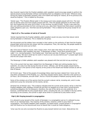 Abu Hurairah reports that the Prophet sallallahu alehi wasallam would encourage people to perform the
special prayers during Ramadan without commanding them as obligatory and he said: "Whoever prays
during the nights of Ramadan [tarawih] with a firm belief and hoping for reward, all of his previous sins
would be forgiven." This is related by the group.
'Aishah says: "The Prophet offered salah in the mosque and many people prayed with him. The next
day he did the same and more people prayed with him. Then the people gathered on the third night
but, the Prophet did not come out to them. In the morning, he said to them: 'Surely I saw what you
did, and nothing prevented me from coming out to you, save that I feared that [that prayer] would be
made obligatory upon you.' And that was during Ramadan." This is related by the group except for at-
Tirmizhi .
Fiqh 2.27 a: The number of rak'at of Tarawih
'Aishah reported that the Prophet sallallahu alehi wasallam would not pray more than eleven rak'at
during Ramadan or otherwise. This is related by the group.
Ibn Khuzaimah and Ibn Hibban have recorded in their sahihs on the authority of Jabir that the Prophet
prayed eight rak'at and the witr prayer with the companions. Then, the next day, the people waited for
him but he did not come out to them.
Abu Ya'la and at-Tabarani record, with a hasan chain, from Jabir that Ubayy ibn Ka'b came to the
Prophet sallallahu alehi wasallam and said: "O Messenger of Allah, I have done something last
night," (i.e., during Ramadan). The Prophet said: 'And what was that, O Ubayy?' He said: The women in
my house said, 'We don't recite Qur'an [well or much] so can we pray behind you?' I prayed eight rak'at
and the witr prayer with them.
The Messenger of Allah sallallahu alehi wasallam was pleased with that and did not say anything."
This is the sunnah that has been related from the Messenger of Allah and nothing besides that is
authentic. It is also true that during the time of 'Umar, 'Uthman, and 'Ali the people prayed twenty
rak'at, and this is the opinion of the majority of the jurists of the Hanafi and Hanbali schools as well as
that of Dawud.
At-Tirmizhi says: "Most of the people of knowledge follow what has been related from 'Umar and 'Ali
and other companions of the Prophet, [i.e., that they prayed] twenty rak'at. And this is the opinion of
al-Thauri, Ibn al-Mubarak, and ash-Shaf'i. And so I found the people of Makkah praying twenty rak'at."
Some of the scholars are of the opinion that the sunnah is eleven rak'at, including witr, and it is also
preferred to pray the remainder [of the twenty rak'at] .
Al-Kamal ibn al-Hamam says: "The evidence indicates that the sunnah of the twenty rak'at is what the
Prophet sallallahu alehi wasallam himself did and then he stopped out of fear that it would become
something obligatory (for his followers), therefore, the rest of the rak'at are only preferred. It is
however, confirmed that he only prayed eleven rak'at, including the witr, as is stated in the two sahihs.
According to the scholars, the sunnah is eight rak'at while it is preferred to pray twelve rak'at."
Fiqh 2.28: Praying tarawih in congregation
It is allowed to pray tarawih of the month of Ramadan in a congregation just as it is allowed to pray
them on an individual basis. The majority of the scholars, however, prefer to pray them in
congregation. The Prophet sallallahu alehi wasallam, as stated earlier, prayed tarawih in congregation
with the Muslims but he discontinued since he feared that it would be made obligatory.
'Umar was the one who convoked the Muslims to pray tarawih behind one imam. Abdurahman ibn
 
