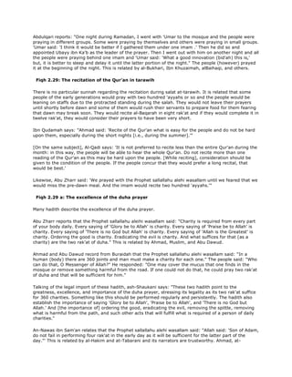 Abdulqari reports: "One night during Ramadan, I went with 'Umar to the mosque and the people were
praying in different groups. Some were praying by themselves and others were praying in small groups.
'Umar said: 'I think it would be better if I gathered them under one imam .' Then he did so and
appointed Ubayy ibn Ka'b as the leader of the prayer. Then I went out with him on another night and all
the people were praying behind one imam and 'Umar said: 'What a good innovation (bid'ah) this is,'
but, it is better to sleep and delay it until the latter portion of the night." The people (however) prayed
it at the beginning of the night. This is related by al-Bukhari, Ibn Khuzaimah, alBaihaqi, and others.
Fiqh 2.29: The recitation of the Qur'an in tarawih
There is no particular sunnah regarding the recitation during salat at-tarawih. It is related that some
people of the early generations would pray with two hundred 'ayyahs or so and the people would be
leaning on staffs due to the protracted standing during the salah. They would not leave their prayers
until shortly before dawn and some of them would rush their servants to prepare food for them fearing
that dawn may break soon. They would recite al-Baqarah in eight rak'at and if they would complete it in
twelve rak'at, they would consider their prayers to have been very short.
Ibn Qudamah says: "Ahmad said: 'Recite of the Qur'an what is easy for the people and do not be hard
upon them, especially during the short nights [i.e., during the summer].'"
[On the same subject], Al-Qadi says: 'It is not preferred to recite less than the entire Qur'an during the
month: in this way, the people will be able to hear the whole Qur'an. Do not recite more than one
reading of the Qur'an as this may be hard upon the people. [While reciting], consideration should be
given to the condition of the people. If the people concur that they would prefer a long recital, that
would be best.'
Likewise, Abu Zharr said: 'We prayed with the Prophet sallallahu alehi wasallam until we feared that we
would miss the pre-dawn meal. And the imam would recite two hundred 'ayyahs.'"
Fiqh 2.29 a: The excellence of the duha prayer
Many hadith describe the excellence of the duha prayer.
Abu Zharr reports that the Prophet sallallahu aleihi wasallam said: "Charity is required from every part
of your body daily. Every saying of 'Glory be to Allah' is charity. Every saying of 'Praise be to Allah' is
charity. Every saying of 'There is no God but Allah' is charity. Every saying of 'Allah is the Greatest' is
charity. Ordering the good is charity. Eradicating the evil is charity. And what suffices for that (as a
charity) are the two rak'at of duha." This is related by Ahmad, Muslim, and Abu Dawud.
Ahmad and Abu Dawud record from Buraidah that the Prophet sallallahu alehi wasallam said: "In a
human (body) there are 360 joints and man must make a charity for each one." The people said: "Who
can do that, O Messenger of Allah?" He responded: "One may cover the mucus that one finds in the
mosque or remove something harmful from the road. If one could not do that, he could pray two rak'at
of duha and that will be sufficient for him."
Talking of the legal import of these hadith, ash-Shaukani says: "These two hadith point to the
greatness, excellence, and importance of the duha prayer, stressing its legality as its two rak'at suffice
for 360 charities. Something like this should be performed regularly and persistently. The hadith also
establish the importance of saying 'Glory be to Allah', 'Praise be to Allah', and 'There is no God but
Allah.' And [the importance of] ordering the good, eradicating the evil, removing the spittle, removing
what is harmful from the path, and such other acts that will fulfill what is required of a person of daily
charities."
An-Nawas ibn Sam'an relates that the Prophet sallallahu alehi wasallam said: "Allah said: 'Son of Adam,
do not fail in performing four rak'at in the early day as it will be sufficient for the latter part of the
day."' This is related by al-Hakim and at-Tabarani and its narrators are trustworthy. Ahmad, at-
 