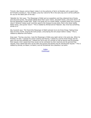 Tirmizhi, Abu Dawud, and an-Nasa'i relate it on the authority of Na'im al-Ghatfani with a good chain.
At-Tirmizhi's wording is: "Son of Adam, pray four rak'at for Me in the early day and it will be sufficient
for you for the latter part of the day."
'Abdullah ibn 'Amr says: "The Messenger of Allah sent an expedition and they obtained lots of booty
and returned quickly. The people talked about their quick victory, abundant booty, and quick return. At
this the Messenger of Allah said: 'Shall I not guide you to a closer battle, a greater booty and a quicker
return? Whoever makes wudu' and then goes to the mosque to pray duha, that is the closer battle,
better booty, and quicker return."' This is related by Ahmad and at-Tabarani. Abu Ya'la has something
similar to it.
Abu Hurairah says: "My friend [the Messenger of Allah] advised me to do three things: fasting three
days of every month, praying the duha prayer, and praying the witr prayer before I sleep." This is
related by alBukhari and Muslim.
Anas says: "During a journey, I saw the Messenger of Allah pray eight rak'at in the early day. When he
finished, he said: 'I prayed my prayer wishing and fearing. I asked my Lord for three things and He
gave me two and withheld one. I asked Him not to put my ummah to trial by famine and He granted
that request. And I asked that they would not be overtaken by their enemies and He granted that
request. And I asked that they not be split into groups and parties and He refused that request."' This is
related by Ahmad, an-Nasa'i, al-Hakim, and ibn Khuzaimah who classifies it as sahih.
Index
Continued
 