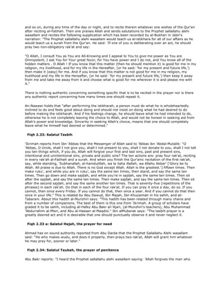 and so on, during any time of the day or night, and to recite therein whatever one wishes of the Qur'an
after reciting al-Fatihah. Then one praises Allah and sends salutations to the Prophet sallallahu alehi
wasallam and recites the following supplication which has been recorded by al-Bukhari in Jabir's
narration: "The Prophet sallallahu alehi wasallam would teach us al-istikhara for all of our affairs as he
would teach us a surah from the Qur'an. He said: 'If one of you is deliberating over an act, he should
pray two non-obligatory rak'at and say:
"O Allah, I consult You as You are All-Knowing and I appeal to You to give me power as You are
Omnipotent, I ask You for Your great favor, for You have power and I do not, and You know all of the
hidden matters . O Allah ! If you know that this matter (then he should mention it) is good for me in my
religion, my livelihood, and for my life in the Hereafter, (or he said: 'for my present and future life,')
then make it (easy) for me. And if you know that this matter is not good for me in my religion, my
livelihood and my life in the Hereafter, (or he said: 'for my present and future life,') then keep it away
from me and take me away from it and choose what is good for me wherever it is and please me with
it."
There is nothing authentic concerning something specific that is to be recited in the prayer nor is there
any authentic report concerning how many times one should repeat it.
An-Nawawi holds that "after performing the istikharah, a person must do what he is wholeheartedly
inclined to do and feels good about doing and should not insist on doing what he had desired to do
before making the istikharah. And if his feelings change, he should leave what he had intended to do,
otherwise he is not completely leaving the choice to Allah, and would not be honest in seeking aid from
Allah's power and knowledge. Sincerity in seeking Allah's choice, means that one should completely
leave what he himself had desired or determined."
Fiqh 2.33: Salatul Tasbih
'Ikrimah reports from Ibn 'Abbas that the Messenger of Allah said to 'Abbas ibn 'Abdal-Mutalib: "O
'Abbas, O Uncle, shall I not give you, shall I not present to you, shall I not donate to you, shall I not tell
you ten things which, if you do, Allah will forgive your first and last sins, past and present sins,
intentional and unintentional sins, private and public sins? The ten actions are: pray four rak'at, reciting
in every rak'ah al-Fatihah and a surah. And when you finish the Qur'anic recitation of the first rak'ah,
say, while standing, 'Subhanallah, al-hamdulillah, wa la ilaha illallah, wa Allahu Akbar' ['Glory be to
Allah. All praise is due to Allah. There is no God except Allah. Allah is the greatest.'] fifteen times. Then
make ruku', and while you are in ruku', say the same ten times; then stand, and say the same ten
times. Then go down and make sajdah, and while you're in sajdah, say the same ten times. Then sit
after the sajdah, and say the same ten times. Then make sajdah, and say the same ten times. Then sit
after the second sajdah, and say the same another ten times. That is seventy-five [repetitions of the
phrases] in each rak'ah. Do that in each of the four rak'at. If you can pray it once a day, do so. If you
cannot, then once every Friday. If you cannot do that, then once a year. And if you cannot do that then
once in your life." This is related by Abu Dawud, Ibn Majah, Ibn Khuzaimah in his sahih, and at-
Tabarani. About this hadith al-Munzhiri says: "This hadith has been related through many chains and
from a number of companions. The best of them is this one from 'Ikrimah. A group of scholars have
graded it to be sahih, including al-Hafez Abu Bakr al-'Ajari, (al-Munzhiri's teachers), Abu Muhammad
'Abdurrahim al-Misri, and Abu al-Hassan al-Maqdisi." Ibn alMubarak says: "The tasbih prayer is a
greatly desired act and it is desirable that one should punctually observe it and never neglect it.
Fiqh 2.33 a: Salatul Hajah, the prayer for need
Ahmad has on sound authority reported from Abu Darda that the Prophet Sallallahu Alehi wasallam
said: "He who makes wudu, and does it properly, then prays two rak'at, Allah will grant him whatever
he may pray for, sooner or later."
Fiqh 2.34: Salatul Taubah, the prayer of penitence
Abu Bakr reports: "I heard the Prophet sallallahu alehi wasallam saying: 'Allah forgives the man who
 