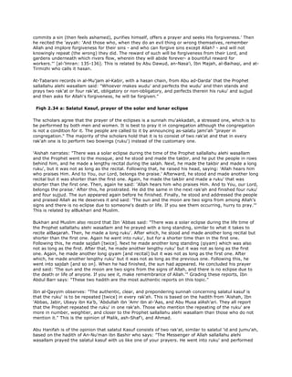 commits a sin (then feels ashamed), purifies himself, offers a prayer and seeks His forgiveness.' Then
he recited the 'ayyah: 'And those who, when they do an evil thing or wrong themselves, remember
Allah and implore forgiveness for their sins - and who can forgive sins except Allah? - and will not
knowingly repeat (the wrong) they did. The reward of such will be forgiveness from their Lord, and
gardens underneath which rivers flow, wherein they will abide forever- a bountiful reward for
workers."' [al-'lmran: 135-136]. This is related by Abu Dawud, an-Nasa'i, Ibn Majah, al-Baihaqi, and at-
Tirmizhi who calls it hasan.
At-Tabarani records in al-Mu'jam al-Kabir, with a hasan chain, from Abu ad-Darda' that the Prophet
sallallahu alehi wasallam said: "Whoever makes wudu' and perfects the wudu' and then stands and
prays two rak'at or four rak'at, obligatory or non-obligatory, and perfects therein his ruku' and sujjud
and then asks for Allah's forgiveness, he will be forgiven."
Fiqh 2.34 a: Salatul Kasuf, prayer of the solar and lunar eclipse
The scholars agree that the prayer of the eclipses is a sunnah mu'akkadah, a stressed one, which is to
be performed by both men and women. It is best to pray it in congregation although the congregation
is not a condition for it. The people are called to it by announcing as-salatu jami'ah "prayer in
congregation." The majority of the scholars hold that it is to consist of two rak'at and that in every
rak'ah one is to perform two bowings (ruku') instead of the customary one.
'Aishah narrates: "There was a solar eclipse during the time of the Prophet sallallahu alehi wasallam
and the Prophet went to the mosque, and he stood and made the takbir, and he put the people in rows
behind him, and he made a lengthy recital during the salah. Next, he made the takbir and made a long
ruku', but it was not as long as the recital. Following that, he raised his head, saying: 'Allah hears him
who praises Him. And to You, our Lord, belongs the praise.' Afterward, he stood and made another long
recital but it was shorter than the first one. Again, he made the takbir and made a ruku' that was
shorter than the first one. Then, again he said: 'Allah hears him who praises Him. And to You, our Lord,
belongs the praise.' After this, he prostrated. He did the same in the next rak'ah and finished four ruku'
and four sujjud. The sun appeared again before he finished. Finally, he stood and addressed the people
and praised Allah as He deserves it and said: 'The sun and the moon are two signs from among Allah's
signs and there is no eclipse due to someone's death or life. If you see them occurring, hurry to pray.'"
This is related by alBukhari and Muslim.
Bukhari and Muslim also record that Ibn 'Abbas said: "There was a solar eclipse during the life time of
the Prophet sallallahu alehi wasallam and he prayed with a long standing, similar to what it takes to
recite alBaqarah. Then, he made a long ruku'. After which, he stood and made another long recital but
shorter than the first one. Again he went into ruku', but for a shorter time than in the first one.
Following this, he made sajdah [twice]. Next he made another long standing (qiyam) which was also
not as long as the first. After that, he made another lengthy ruku' but it was not as long as the first
one. Again, he made another long qiyam [and recital] but it was not as long as the first one. After
which, he made another lengthy ruku' but it was not as long as the previous one. Following this, he
went into sajdah [and so on]. When he had finished, the sun had appeared. He concluded his prayer
and said: 'The sun and the moon are two signs from the signs of Allah, and there is no eclipse due to
the death or life of anyone. If you see it, make remembrance of Allah.'" Grading these reports, Ibn
Abdul Barr says: "These two hadith are the most authentic reports on this topic."
Ibn al-Qayyim observes: "The authentic, clear, and prepondering sunnah concerning salatul kasuf is
that the ruku' is to be repeated [twice] in every rak'ah. This is based on the hadith from 'Aishah, Ibn
'Abbas, Jabir, Ubayy ibn Ka'b, 'Abdullah ibn 'Amr ibn al-'Aas, and Abu Musa alAsh'ari. They all report
that the Prophet repeated the ruku' in one rak'ah. Those who mention the repeating of the ruku' are
more in number, weightier, and closer to the Prophet sallallahu alehi wasallam than those who do not
mention it." This is the opinion of Malik, ash-Shaf'i, and Ahmad.
Abu Hanifah is of the opinion that salatul Kasuf consists of two rak'at, similar to salatul 'id and jumu'ah,
based on the hadith of An-Nu'man ibn Bashir who says: "The Messenger of Allah sallallahu alehi
wasallam prayed the salatul kasuf with us like one of your prayers. He went into ruku' and performed
 