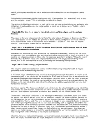 sajdah, praying two rak'at by two rak'at, and supplicated to Allah until the sun reappeared clearly
again."
In the hadith from Qabsah al-Hillali, the Prophet said: "If you see that [i.e., an eclipse], pray as you
pray the obligatory prayer." This is related by Ahmad and an-Nasa'i.
The reciting of al-Fatihah is obligatory in each rak'ah, and one may recite whatever one wishes to, after
Al-Fatihah. It is allowed to make the recital audible or silent, but al-Bukhari says: "Audible recital is
more proper. "
Fiqh 2.36: The time for al-kasuf is from the beginning of the eclipse until the eclipse
finishes
The prayer of the lunar eclipse is similar to that of the solar eclipse. Al-Hassan al-Basri reports: "There
was a solar eclipse and Ibn 'Abbas, the governor of Basra, went out and prayed two rak'at with two
ruku' in each rak'ah. Then, he mounted his mount and said: 'I prayed as I have seen the Prophet
praying.'" This is related by ash-Shaf'i in his Musnad.
Fiqh 2.36 a: It is preferred to make the takbir, supplications, to give charity, and ask Allah
for forgiveness during the eclipse
Al-Bukhari and Muslim record from 'Aishah that the Messenger of Allah said: "The sun and the moon
are two signs from among Allah's signs and there is no eclipse due to the life or death of anyone. If you
see that [an eclipse] supplicate to Allah, extol His greatness, give charity and pray." They also record
from Abu Musa that there was a solar eclipse and the Prophet said: "If you see something of this
nature, rush to the remembrance of Allah, supplicating Him and asking His forgiveness."
Fiqh 2.36 b: Salatul Istisqa, prayer for rain
This prayer is taken recourse to when seeking rain from Allah during times of drought. It may be
performed in one of the following manners:
1 The imam prays, with the followers, two rak'at during any time except those times in which it is not
desirable to pray. In the first rak'ah, the imam recites al-A'la after al-Fatihah. And in the second rak'ah,
he reads al-Ghashiyah after al-Fatihah, and he delivers a khutbah before or after the salah. As soon as
he finishes the khutbah, the people present should turn their outer garments around, each placing its
left side on his right side and its right side on his left, face the qiblah, supplicate Allah and raise their
hands while doing so.
Ibn 'Abbas reports: "The Messenger of Allah went out [to make the salatul istisqa'] wearing old clothes,
in a humble and lowly manner, and prayed two rak'at as he prayed the 'id, but he did not give a similar
khutbah." This is related by the five. At-Tirmizhi, Abu 'Awanah, and Ibn Hibban grade it sahih.
'Aishah says: "The people complained to the Messenger of Allah about lack of rain, so he gave orders
for a pulpit, and when it was set up for him, he appointed a day for the people to gather. He came out
on that day when the sun had just appeared and sat down on the pulpit. He extolled Allah's greatness
and praised Him. Then he said: 'You have complained of drought in your areas and of delay in receiving
rain at the beginning of its season, but you have been ordered by Allah to supplicate Him and He has
promised that He would answer your prayers.' Then he said: 'All praise is for Allah, the Compassionate,
the Merciful, the King of the Day of Judgment. There is no God but Allah Who does what He wishes. O
Allah, there is no God except Thee. You are the Self-sufficient and we are the poor. Send down rain
upon us and make it a source of strength for us and satisfaction for us.' He then raised his hands and
kept raising them till the whiteness of his armpits could be seen.
After this, he turned his back to the people and inverted his cloak, keeping his hands raised. Finally, he
faced the people, descended from the pulpit, and prayed two rak'at. At that time Allah produced a
 