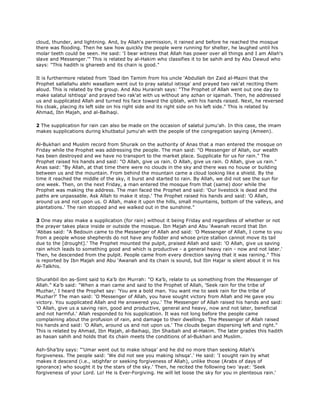 cloud, thunder, and lightning. And, by Allah's permission, it rained and before he reached the mosque
there was flooding. Then he saw how quickly the people were running for shelter, he laughed until his
molar teeth could be seen. He said: 'I bear witness that Allah has power over all things and I am Allah's
slave and Messenger.'" This is related by al-Hakim who classifies it to be sahih and by Abu Dawud who
says: "This hadith is ghareeb and its chain is good."
It is furthermore related from 'Ibad ibn Tamim from his uncle 'Abdullah ibn Zaid al-Mazni that the
Prophet sallallahu alehi wasallam went out to pray salatul istisqa' and prayed two rak'at reciting them
aloud. This is related by the group. And Abu Hurairah says: "The Prophet of Allah went out one day to
make salatul ishtisqa' and prayed two rak'at with us without any azhan or iqamah. Then, he addressed
us and supplicated Allah and turned his face toward the qiblah, with his hands raised. Next, he reversed
his cloak, placing its left side on his right side and its right side on his left side." This is related by
Ahmad, Ibn Majah, and al-Baihaqi.
2 The supplication for rain can also be made on the occasion of salatul jumu'ah. In this case, the imam
makes supplications during khutbatul jumu'ah with the people of the congregation saying (Ameen).
Al-Bukhari and Muslim record from Shuraik on the authority of Anas that a man entered the mosque on
Friday while the Prophet was addressing the people. The man said: "O Messenger of Allah, our wealth
has been destroyed and we have no transport to the market place. Supplicate for us for rain." The
Prophet raised his hands and said: "O Allah, give us rain. O Allah, give us rain. O Allah, give us rain."
Anas said: "By Allah, at that time there were no clouds in the sky and there was no house or building
between us and the mountain. From behind the mountain came a cloud looking like a shield. By the
time it reached the middle of the sky, it burst and started to rain. By Allah, we did not see the sun for
one week. Then, on the next Friday, a man entered the mosque from that (same) door while the
Prophet was making the address. The man faced the Prophet and said: 'Our livestock is dead and the
paths are unpassable. Ask Allah to make it stop.' The Prophet raised his hands and said: 'O Allah,
around us and not upon us. O Allah, make it upon the hills, small mountains, bottom of the valleys, and
plantations.' The rain stopped and we walked out in the sunshine."
3 One may also make a supplication (for rain) without it being Friday and regardless of whether or not
the prayer takes place inside or outside the mosque. Ibn Majah and Abu 'Awanah record that Ibn
'Abbas said: "A Bedouin came to the Messenger of Allah and said: 'O Messenger of Allah, I come to you
from a people whose shepherds do not have any fodder and whose prize stallion cannot move its tail
due to the [drought].' The Prophet mounted the pulpit, praised Allah and said: 'O Allah, give us saving
rain which leads to something good and which is productive - a general heavy rain - now and not later.'
Then, he descended from the pulpit. People came from every direction saying that it was raining." This
is reported by Ibn Majah and Abu 'Awanah and its chain is sound, but Ibn Hajar is silent about it in his
Al-Talkhis.
Shurahbil ibn as-Simt said to Ka'b ibn Murrah: "O Ka'b, relate to us something from the Messenger of
Allah." Ka'b said: "When a man came and said to the Prophet of Allah, 'Seek rain for the tribe of
Muzhar,' I heard the Prophet say: 'You are a bold man. You want me to seek rain for the tribe of
Muzhar?' The man said: 'O Messenger of Allah, you have sought victory from Allah and He gave you
victory. You supplicated Allah and He answered you.' The Messenger of Allah raised his hands and said:
'O Allah, give us a saving rain, good and productive, general and heavy, now and not later, beneficial
and not harmful.' Allah responded to his supplication. It was not long before the people came
complaining about the profusion of rain, and damage to their dwellings. The Messenger of Allah raised
his hands and said: 'O Allah, around us and not upon us.' The clouds began dispersing left and right."
This is related by Ahmad, Ibn Majah, al-Baihaqi, Ibn Shaibah and al-Hakim. The later grades this hadith
as hasan sahih and holds that its chain meets the conditions of al-Bukhari and Muslim.
Ash-Sha'biy says: "'Umar went out to make ishsqa' and he did no more than seeking Allah's
forgiveness. The people said: 'We did not see you making ishsqa'.' He said: 'I sought rain by what
makes it descend (i.e., istighfar or seeking forgiveness of Allah), unlike those (Arabs of days of
ignorance) who sought it by the stars of the sky.' Then, he recited the following two 'ayat: 'Seek
forgiveness of your Lord. Lo! He is Ever-Forgiving. He will let loose the sky for you in plenteous rain.'
 