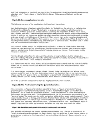 and: 'Ask forgiveness of your Lord, and turn to Him (in repentance): He will send you the skies pouring
abundant rain.'" This is related by Abu Sa'id in his Sunan, 'Abdurrazzaq, al-Baihaqi, and Ibn abi
Shaibah.
Fiqh 2.39: Some supplications for rain
The following are some of the supplications that have been transmitted.
Ash-Shaf'i states that it has been related from Salim ibn 'Abdullah, on the authority of his father that
the Prophet would say for ishsqa': "O Allah, give us a saving rain, productive, plentiful, general,
continuous. O Allah, give us rain and do not make us among the despondent. O Allah, (Your) slaves,
land, animals, and (Your) creation all are suffering and seek protection. And we do not complain except
to You. O Allah, let our crops grow, and let the udders be refilled. Give us from the blessings of the sky
and grow for us from the blessings of the earth. O Allah, remove from us the hardship, starvation,and
barrenness and remove the affliction from us as no one removes afflictions save Thee. O Allah, we seek
Your forgiveness as You are the Forgiving, and send upon us plenteous rains." Ash-Shaf'i said: "I prefer
that the imam would supplicate with that (prayer). "
Sa'd reported that for ishsqa', the Prophet would supplicate: "O Allah, let us be covered with thick
clouds that have abundant and beneficial rain, frequently making a light rain upon us and sprinkling
upon us with lightning. O Allah, You are full of majesty, bounty and Honour." This is related by Abu
'Awanah in his Sahih.
'Amr ibn Shuaib relates from his father, on the authority of his grandfather, that for istisqa', the
Prophet would say: "O Allah, provide water for Your slaves and Your cattle, display Your mercy and give
life to Your dead lands." This is related by Abu Dawud.
It is preferred for the one who is making this supplication to raise his hands with the back of his hands
toward the sky. Muslim records from Anas that the Prophet would point with the back of his hands
during ishsqa '.
It is also preferred, upon seeing the rain, to say: "O Allah, make it a beneficial rain" and he should
uncover part of his body to the rain. On the other hand, if one fears that there is too much rain, one
should say: "O Allah give us mercy and do not give us punishment, calamaties, destruction or flooding.
O Allah, make it upon the woods, farms and trees. Make it around us and not upon us."
All of this is authentic and confirmed from the Prophet sallallahu alehi wasallam.
Fiqh 2.40: The Prostration During the Qur'anic Recitation
Whoever recites an "'ayyah of prostration (sajdah)" or hears an "'ayyah of prostration" should
preferably pronounce the takbir and prostrate and then make the takbir again and rise from the
prostration. This is called "the prostration of recital." There is no tashahud or taslim with the sajdah.
Naf'i relates that Ibn 'Umar said: "The Prophet would recite the Qur'an to us and when he came to an
''ayyah of sajdah,' he would make the takbir and go into sajdah and we would make the sajdah." This is
related by Abu Dawud, al-Baihaqi, and al-Hakim. The later holds it to be sahih according to al-Bukhari's
and Muslim's criteria. Abu Dawud says: "Abdurrazzaq said: 'At-Thauri was amazed by that hadith.' He
was amazed by it because it mentions the takbir." 'Abdullah ibn Mas'ud said: "If you read an 'ayyah of
sajdah', then make the takbir and prostrate. And when you raise your head, make the takbir."
Fiqh 2.41: Excellence of prostration during the Quranic recitation
Abu Hurairah narrates that the Prophet sallallahu alehi wasallam said: "If a son of Adam recites an
'ayyah of prostration and prostrates, the Satan departs from him and cries: 'O woe, he was ordered to
prostrate and he did, so for him is paradise. I was ordered to prostrate and I disobeyed, so for me is
the Hell.'"
 