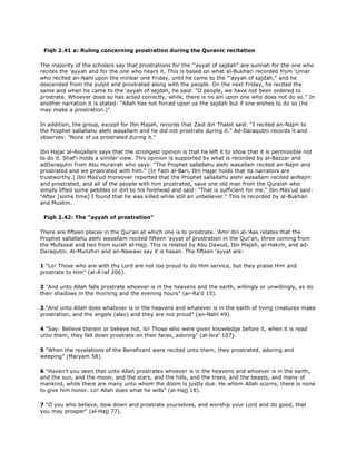 Fiqh 2.41 a: Ruling concerning prostration during the Quranic recitation
The majority of the scholars say that prostrations for the "'ayyat of sajdah" are sunnah for the one who
recites the 'ayyah and for the one who hears it. This is based on what al-Bukhari recorded from 'Umar
who recited an-Nahl upon the minbar one Friday, until he came to the "'ayyah of sajdah," and he
descended from the pulpit and prostrated along with the people. On the next Friday, he recited the
same and when he came to the 'ayyah of sajdah, he said: "O people, we have not been ordered to
prostrate. Whoever does so has acted correctly, while, there is no sin upon one who does not do so." In
another narration it is stated: "Allah has not forced upon us the sajdah but if one wishes to do so (he
may make a prostration.)"
In addition, the group, except for Ibn Majah, records that Zaid ibn Thabit said: "I recited an-Najm to
the Prophet sallallahu alehi wasallam and he did not prostrate during it." Ad-Daraqutni records it and
observes: "None of us prostrated during it."
Ibn Hajar al-Asqallani says that the strongest opinion is that he left it to show that it is permissible not
to do it. Shaf'i holds a similar view. This opinion is supported by what is recorded by al-Bazzar and
adDaraqutni from Abu Hurairah who says: "The Prophet sallallahu alehi wasallam recited an-Najm and
prostrated and we prostrated with him." (In Fath al-Bari, Ibn Hajar holds that its narrators are
trustworthy.) Ibn Mas'ud moreover reported that the Prophet sallallahu alehi wasallam recited anNajm
and prostrated, and all of the people with him prostrated, save one old man from the Quraish who
simply lifted some pebbles or dirt to his forehead and said: "That is sufficient for me." Ibn Mas'ud said:
"After [some time] I found that he was killed while still an unbeliever." This is recorded by al-Bukhari
and Muslim.
Fiqh 2.42: The "ayyah of prostration"
There are fifteen places in the Qur'an at which one is to prostrate. 'Amr ibn al-'Aas relates that the
Prophet sallallahu alehi wasallam recited fifteen 'ayyat of prostration in the Qur'an, three coming from
the Mufassal and two from surah al-Hajj. This is related by Abu Dawud, Ibn Majah, al-Hakim, and ad-
Daraqutni. Al-Munzhiri and an-Nawawi say it is hasan. The fifteen 'ayyat are:
1 "Lo! Those who are with thy Lord are not too proud to do Him service, but they praise Him and
prostrate to Him" (al-A'raf 206).
2 "And unto Allah falls prostrate whoever is in the heavens and the earth, willingly or unwillingly, as do
their shadows in the morning and the evening hours" (ar-Ra'd 15).
3 "And unto Allah does whatever is in the heavens and whatever is in the earth of living creatures make
prostration, and the angels (also) and they are not proud" (an-Nahl 49).
4 "Say: Believe therein or believe not, lo! Those who were given knowledge before it, when it is read
unto them, they fall down prostrate on their faces, adoring" (al-lsra' 107).
5 "When the revelations of the Beneficent were recited unto them, they prostrated, adoring and
weeping" (Maryam 58).
6 "Haven't you seen that unto Allah prostrates whoever is in the heavens and whoever is in the earth,
and the sun, and the moon, and the stars, and the hills, and the trees, and the beasts, and many of
mankind, while there are many unto whom the doom is justly due. He whom Allah scorns, there is none
to give him honor. Lo! Allah does what he wills" (al-Hajj 18).
7 "O you who believe, bow down and prostrate yourselves, and worship your Lord and do good, that
you may prosper" (al-Hajj 77).
 