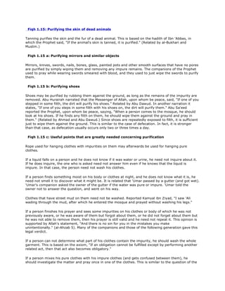 Fiqh 1.15: Purifying the skin of dead animals
Tanning purifies the skin and the fur of a dead animal. This is based on the hadith of Ibn 'Abbas, in
which the Prophet said, "If the animal's skin is tanned, it is purified." (Related by al-Bukhari and
Muslim.)
Fiqh 1.15 a: Purifying mirrors and similar objects
Mirrors, knives, swords, nails, bones, glass, painted pots and other smooth surfaces that have no pores
are purified by simply wiping them and removing any impure remains. The companions of the Prophet
used to pray while wearing swords smeared with blood, and they used to just wipe the swords to purify
them.
Fiqh 1.15 b: Purifying shoes
Shoes may be purified by rubbing them against the ground, as long as the remains of the impurity are
removed. Abu Hurairah narrated that the Messenger of Allah, upon whom be peace, said, "If one of you
stepped in some filth, the dirt will purify his shoes." Related by Abu Dawud. In another narration it
states, "If one of you steps in some filth with his shoes on, the dirt will purify them." Abu Sa'eed
reported the Prophet, upon whom be peace, saying, "When a person comes to the mosque, he should
look at his shoes. If he finds any filth on them, he should wipe them against the ground and pray in
them." (Related by Ahmad and Abu Dawud.) Since shoes are repeatedly exposed to filth, it is sufficient
just to wipe them against the ground. This is similar to the case of defecation. In fact, it is stronger
than that case, as defecation usually occurs only two or three times a day.
Fiqh 1.15 c: Useful points that are greatly needed concerning purification
Rope used for hanging clothes with impurities on them may afterwards be used for hanging pure
clothes.
If a liquid falls on a person and he does not know if it was water or urine, he need not inquire about it.
If he does inquire, the one who is asked need not answer him even if he knows that the liquid is
impure. In that case, the person need not wash his clothes.
If a person finds something moist on his body or clothes at night, and he does not know what it is, he
need not smell it to discover what it might be. It is related that 'Umar passed by a gutter (and got wet).
'Umar's companion asked the owner of the gutter if the water was pure or impure. 'Umar told the
owner not to answer the question, and went on his way.
Clothes that have street mud on them need not be washed. Reported Kamyal ibn Ziyad, "I saw 'Ali
wading through the mud, after which he entered the mosque and prayed without washing his legs."
If a person finishes his prayer and sees some impurities on his clothes or body of which he was not
previously aware, or he was aware of them but forgot about them, or he did not forget about them but
he was not able to remove them, then his prayer is still valid and he need not repeat it. This opinion is
supported by Allah's statement, "And there is no sin for you in the mistakes you make
unintentionally." (al-Ahzab 5). Many of the companions and those of the following generation gave this
legal verdict.
If a person can not determine what part of his clothes contain the impurity, he should wash the whole
garment. This is based on the axiom, "If an obligation cannot be fulfilled except by performing another
related act, then that act also becomes obligatory."
If a person mixes his pure clothes with his impure clothes (and gets confused between them), he
should investigate the matter and pray once in one of the clothes. This is similar to the question of the
 