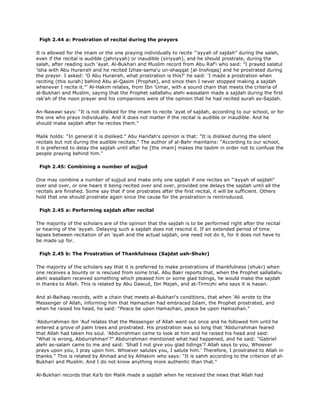 Fiqh 2.44 a: Prostration of recital during the prayers
It is allowed for the imam or the one praying individually to recite "'ayyah of sajdah" during the salah,
even if the recital is audible (jahriyyah) or inaudible (siriyyah), and he should prostrate, during the
salah, after reading such 'ayat. Al-Bukhari and Muslim record from Abu Raf'i who said: "I prayed salatul
'isha with Abu Hurairah and he recited Izhas-sama'u un-shaqqat [al-Inshiqaq] and he prostrated during
the prayer. I asked: 'O Abu Hurairah, what prostration is this?' he said: 'I made a prostration when
reciting (this surah) behind Abu al-Qasim (Prophet), and since then I never stopped making a sajdah
whenever I recite it."' Al-Hakim relates, from Ibn 'Umar, with a sound chain that meets the criteria of
al-Bukhari and Muslim, saying that the Prophet sallallahu alehi wassalam made a sajdah during the first
rak'ah of the noon prayer and his companions were of the opinion that he had recited surah as-Sajdah.
An-Nawawi says: "It is not disliked for the imam to recite 'ayat of sajdah, according to our school, or for
the one who prays individually. And it does not matter if the recital is audible or inaudible. And he
should make sajdah after he recites them."
Malik holds: "In general it is disliked." Abu Hanifah's opinion is that: "It is disliked during the silent
recitals but not during the audible recitals." The author of al-Bahr maintains: "According to our school,
it is preferred to delay the sajdah until after he [the imam] makes the taslim in order not to confuse the
people praying behind him."
Fiqh 2.45: Combining a number of sujjud
One may combine a number of sujjud and make only one sajdah if one recites an "'ayyah of sajdah"
over and over, or one hears it being recited over and over, provided one delays the sajdah until all the
recitals are finished. Some say that if one prostrates after the first recital, it will be sufficient. Others
hold that one should prostrate again since the cause for the prostration is reintroduced.
Fiqh 2.45 a: Performing sajdah after recital
The majority of the scholars are of the opinion that the sajdah is to be performed right after the recital
or hearing of the 'ayyah. Delaying such a sajdah does not rescind it. If an extended period of time
lapses between recitation of an 'ayah and the actual sajdah, one need not do it, for it does not have to
be made up for.
Fiqh 2.45 b: The Prostration of Thankfulness (Sajdat ush-Shukr)
The majority of the scholars say that it is preferred to make prostrations of thankfulness (shukr) when
one receives a bounty or is rescued from some trial. Abu Bakr reports that, when the Prophet sallallahu
alehi wasallam received something which pleased him or some glad tidings, he would make the sajdah
in thanks to Allah. This is related by Abu Dawud, Ibn Majah, and at-Tirmizhi who says it is hasan.
And al-Baihaqi records, with a chain that meets al-Bukhari's conditions, that when 'Ali wrote to the
Messenger of Allah, informing him that Hamazhan had embraced Islam, the Prophet prostrated, and
when he raised his head, he said: "Peace be upon Hamazhan, peace be upon Hamazhan."
'Abdurrahman ibn 'Auf relates that the Messenger of Allah went out once and he followed him until he
entered a grove of palm trees and prostrated. His prostration was so long that 'Abdurrahman feared
that Allah had taken his soul. 'Abdurrahman came to look at him and he raised his head and said:
"What is wrong, Abdurrahman'?" Abdurrahman mentioned what had happened, and he said: "Gabriel
alehi as-salam came to me and said: 'Shall I not give you glad tidings'? Allah says to you, Whoever
prays upon you, I pray upon him. Whoever salutes you, I salute him.' Therefore, I prostrated to Allah in
thanks." This is related by Ahmad and by AlHakim who says: "It is sahih according to the criterion of al-
Bukhari and Muslim. And I do not know anything more authentic than that."
Al-Bukhari records that Ka'b ibn Malik made a sajdah when he received the news that Allah had
 