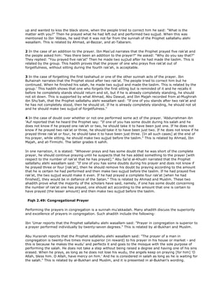 up and wanted to kiss the black stone, when the people tried to correct him he said: "What is the
matter with you?" Then he prayed what he had left out and performed two sujjud. When this was
mentioned to Ibn 'Abbas, he said that it was not far from the sunnah of the Prophet sallallahu alehi
wasallam. This is related by Ahmad, al-Bazzar, and at-Tabarani.
2 In the case of an addition to the prayer. Ibn Mas'ud narrates that the Prophet prayed five rak'at and
the people asked him: "Has there been an addition to the prayer?" He asked: "Why do you say that?"
They replied: "You prayed five rak'at" Then he made two sujJud after he had made the taslim. This is
related by the group. This hadith proves that the prayer of one who prays five rak'at out of
forgetfulness, without sitting during the fourth rak'ah, is acceptable.
3 In the case of forgetting the first tashahud or one of the other sunnah acts of the prayer. Ibn
Buhainah narrates that the Prophet stood after two rak'at. The people tried to correct him but he
continued. When he finished his salah, he made two sujjud and made the taslim. This is related by the
group.' This hadith shows that one who forgets the first sitting but is reminded of it and he recalls it
before he completely stands should return and sit, but if he is already completely standing, he should
not sit down. This is supported by what Ahmad, Abu Dawud, and Ibn Majah recorded from al-Mughirah
ibn Shu'bah, that the Prophet sallallahu alehi wasallam said: "If one of you stands after two rak'at and
he has not completely stood, then he should sit. If he is already completely standing, he should not sit
and he should make two sujjud of forgetfulness."
4 In the case of doubt over whether or not one performed some act of the prayer. 'Abdurrahman ibn
'Auf reported that he heard the Prophet say: "If one of you has some doubt during his salah and he
does not know if he prayed one rak'ah or two, he should take it to have been just one. If he does not
know if he prayed two rak'at or three, he should take it to have been just two. If he does not know if he
prayed three rak'at or four, he should take it to have been just three. [In all such cases] at the end of
his prayer, while sitting, he should make two sujjud before the taslim." This is related by Ahmad, Ibn
Majah, and at-Tirmizhi. The latter grades it sahih.
In one narration, it is stated: "Whoever prays and has some doubt that he was short of the complete
prayer, he should continue praying until he suspects that he has added something to the prayer [with
respect to the number of rak'at that he has prayed]." Abu Sa'id al-Khudri narrated that the Prophet
sallallahu alehi wasallam said: "If one of you has some doubts during his prayer and does not know if
he prayed three or four [rak'at], then he should remove his doubt by praying according to the amount
that he is certain he had performed and then make two sujjud before the taslim. If he had prayed five
rak'at, the two sujjud would make it even. If he had prayed a complete four rak'at [when he had
finished], they would be in defiance of the Satan." This is related by Ahmad and Muslim. These two
ahadith prove what the majority of the scholars have said, namely, if one has some doubt concerning
the number of rak'at one has prayed, one should act according to the amount that one is certain to
have prayed (the lesser amount) and then make two sujjud before the taslim.
Fiqh 2.49: Congregational Prayer
Performing the prayers in congregation is a sunnah mu'akkadah. Many ahadith discuss the superiority
and excellence of prayers in congregation. Such ahadith include the following:
Ibn 'Umar reports that the Prophet sallallahu alehi wasallam said: "Prayer in congregation is superior to
a prayer performed individually by twenty-seven degrees." This is related by al-Bukhari and Muslim.
Abu Hurairah reports that the Prophet sallallahu alehi wasallam said: "The prayer of a man in
congregation is twenty-five times more superior (in reward) to his prayer in his house or market - and
this is because he makes the wudu' and perfects it and goes to the mosque with the sole purpose of
performing the salah. He does not take a step without being raised a degree and having one of his sins
erased. When he prays, as long as he does not lose his wudu, the angels keep on praying [for him] 'O
Allah, bless him. O Allah, have mercy on him.' And he is considered in salah as long as he is waiting for
the salah." This is related by al-Bukhari and Muslim, and it is presented in al-Bukhari's wording.
 