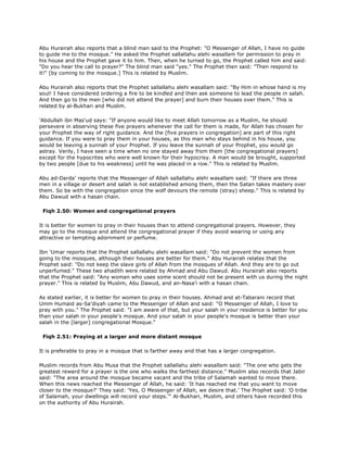 Abu Hurairah also reports that a blind man said to the Prophet: "O Messenger of Allah, I have no guide
to guide me to the mosque." He asked the Prophet sallallahu alehi wasallam for permission to pray in
his house and the Prophet gave it to him. Then, when he turned to go, the Prophet called him and said:
"Do you hear the call to prayer?" The blind man said "yes." The Prophet then said: "Then respond to
it!" [by coming to the mosque.] This is related by Muslim.
Abu Hurairah also reports that the Prophet sallallahu alehi wasallam said: "By Him in whose hand is my
soul! I have considered ordering a fire to be kindled and then ask someone to lead the people in salah.
And then go to the men [who did not attend the prayer] and burn their houses over them." This is
related by al-Bukhari and Muslim.
'Abdullah ibn Mas'ud says: "If anyone would like to meet Allah tomorrow as a Muslim, he should
persevere in abserving these five prayers whenever the call for them is made, for Allah has chosen for
your Prophet the way of right guidance. And the [five prayers in congregation] are part of this right
guidance. If you were to pray them in your houses, as this man who stays behind in his house, you
would be leaving a sunnah of your Prophet. If you leave the sunnah of your Prophet, you would go
astray. Verily, I have seen a time when no one stayed away from them [the congregational prayers]
except for the hypocrites who were well known for their hypocrisy. A man would be brought, supported
by two people [due to his weakness] until he was placed in a row." This is related by Muslim.
Abu ad-Darda' reports that the Messenger of Allah sallallahu alehi wasallam said: "If there are three
men in a village or desert and salah is not established among them, then the Satan takes mastery over
them. So be with the congregation since the wolf devours the remote (stray) sheep." This is related by
Abu Dawud with a hasan chain.
Fiqh 2.50: Women and congregational prayers
It is better for women to pray in their houses than to attend congregational prayers. However, they
may go to the mosque and attend the congregational prayer if they avoid wearing or using any
attractive or tempting adornment or perfume.
Ibn 'Umar reports that the Prophet sallallahu alehi wasallam said: "Do not prevent the women from
going to the mosques, although their houses are better for them." Abu Hurairah relates that the
Prophet said: "Do not keep the slave girls of Allah from the mosques of Allah. And they are to go out
unperfumed." These two ahadith were related by Ahmad and Abu Dawud. Abu Hurairah also reports
that the Prophet said: "Any woman who uses some scent should not be present with us during the night
prayer." This is related by Muslim, Abu Dawud, and an-Nasa'i with a hasan chain.
As stated earlier, it is better for women to pray in their houses. Ahmad and at-Tabarani record that
Umm Humaid as-Sa'diyah came to the Messenger of Allah and said: "O Messenger of Allah, I love to
pray with you." The Prophet said: "I am aware of that, but your salah in your residence is better for you
than your salah in your people's mosque. And your salah in your people's mosque is better than your
salah in the [larger] congregational Mosque."
Fiqh 2.51: Praying at a larger and more distant mosque
It is preferable to pray in a mosque that is farther away and that has a larger congregation.
Muslim records from Abu Musa that the Prophet sallallahu alehi wasallam said: "The one who gets the
greatest reward for a prayer is the one who walks the farthest distance." Muslim also records that Jabir
said: "The area around the mosque became vacant and the tribe of Salamah wanted to move there.
When this news reached the Messenger of Allah, he said: 'It has reached me that you want to move
closer to the mosque?' They said: 'Yes, O Messenger of Allah, we desire that.' The Prophet said: 'O tribe
of Salamah, your dwellings will record your steps.'" Al-Bukhari, Muslim, and others have recorded this
on the authority of Abu Hurairah.
 