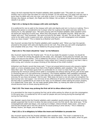 Ubayy ibn Ka'b reported that the Prophet sallallahu alehi wasallam said: "The salah of a man with
another man is purer than the salah of a man by himself. [In the same way,] his salah with two men is
purer than his salah with only one man, and what is more, it is most dear to Allah." This is related by
Ahmad, Abu Dawud, an-Nasa'i, Ibn Majah and Ibn Hibban. Ibn as-Sakin, al-'Uqaily and al-Hakim
classify it as sahih.
Fiqh 2.51 a: Going to the mosque with calm and dignity
It is preferred for one to walk to the mosque with calm and dignity and not in a hurry or rushing. This is
because the person is considered to be in prayer when he is going to the salah (and also while he is
waiting for it). Abu Qatadah says: "We were praying with the Prophet sallallahu alehi wasallam when
we heard the clamoring of some men. When they had prayed, the Prophet inquired: 'What was the
matter with you?' They answered: 'We were hurrying for the salah.' He said: 'Do not do that...when you
come to the salah come in peace and calm, and pray what you can with congregation and complete
what you have missed.'" This is related by al-Bukhari and Muslim.
Abu Hurairah narrates that the Prophet sallallahu alehi wasallam said: "When you hear the iqamah,
proceed to the prayer with calm and dignity and do not rush. Pray what you can (with congregation)
and complete what you miss." This is related by the group except for at-Tirmizhi.
Fiqh 2.51 b: The imam should be "easy" on his followers
Abu Hurairah reports that the Prophet said: "If one of you leads the people in prayer, he should be
"easy," on them for among the people are the weak, sick, and aged. If one prays by himself, one may
make it as long as one wishes." This is related by the group. It is narrated from Anas that the Prophet
sallallahu alehi wassalam said: "Sometimes I enter prayer and I intend to prolong it, but then I hear a
child crying, and I shorten my prayer thinking of the distress of the child's mother."
Al-Bukhari and Muslim record that Anas said: "I have not prayed behind anyone who prayed a lighter
salah or a more complete prayer than that of the Prophet sallallahu alehi wasallam." Abu 'Umar ibn
Abdul Barr said: The scholars agree that it is preferable for an imam to make the prayer light while
preserving the minimum without which salah is incomplete and without leaving off any part of the salah
or shortening part of it [not performing it properly]. The Prophet sallallahu alehi wasallam prohibited
the pecking like a crow. Once he saw a man who did not complete his ruku' and he told him: 'Go back
and pray for you have not prayed.' And he said: 'Allah does not look to one who does not straighten his
back during ruku' and sujjud.' I do not know of any difference of opinion among the scholars concerning
the fact that it is preferred for an imam to be 'easy' on his followers while making the prayer properly.
It is related that 'Umar said: 'Do not make people dislike Allah, by making the salah so long that it
should become hard on those praying behind you."'
Fiqh 2.52: The imam may prolong the first rak'ah to allow others to join
It is permitted for the imam to prolong the first rak'ah while waiting for others to join the congregation.
In the same way, it is preferred for him to wait for people who are coming during the bowings and
during the final sitting.
Abu Qatadah reports that the Prophet sallallahu alehi wasallam would prolong the first rak'ah and the
people suspected that he did it to allow the late-comers to join the first rak'ah. Abu Sa'id says: "If the
(congregational) salah was begun, one could go to al-Baqi', relieve himself, make wudu', and return
and find the Prophet still in the first rak'ah for he would prolong it (first rak'ah)." This is related by
Ahmad, Muslim, Ibn Majah, and an-Nasa'i.
Fiqh 2.52 a: It is obligatory to follow the imam and forbidden to precede him
Abu Hurairah reports that the Prophet sallallahu alehi wasallam said: "The imam is selected to be
followed; therefore, do not differ with him. When he makes the takbir, make the takbir, when he goes
 