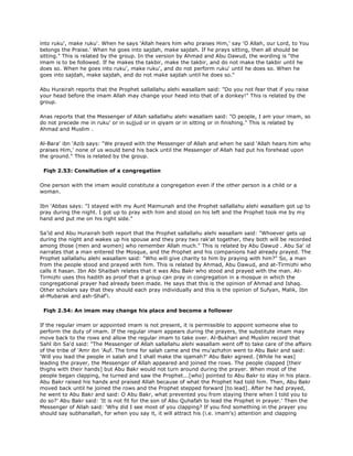 into ruku', make ruku'. When he says 'Allah hears him who praises Him,' say 'O Allah, our Lord, to You
belongs the Praise.' When he goes into sajdah, make sajdah. If he prays sitting, then all should be
sitting." This is related by the group. In the version by Ahmad and Abu Dawud, the wording is "the
imam is to be followed. If he makes the takbir, make the takbir, and do not make the takbir until he
does so. When he goes into ruku', make ruku', and do not perform ruku' until he does so. When he
goes into sajdah, make sajdah, and do not make sajdah until he does so."
Abu Hurairah reports that the Prophet sallallahu alehi wasallam said: "Do you not fear that if you raise
your head before the imam Allah may change your head into that of a donkey!" This is related by the
group.
Anas reports that the Messenger of Allah sallallahu alehi wasallam said: "O people, I am your imam, so
do not precede me in ruku' or in sujjud or in qiyam or in sitting or in finishing." This is related by
Ahmad and Muslim .
Al-Bara' ibn 'Azib says: "We prayed with the Messenger of Allah and when he said 'Allah hears him who
praises Him,' none of us would bend his back until the Messenger of Allah had put his forehead upon
the ground." This is related by the group.
Fiqh 2.53: Consitution of a congregation
One person with the imam would constitute a congregation even if the other person is a child or a
woman.
Ibn 'Abbas says: "I stayed with my Aunt Maimunah and the Prophet sallallahu alehi wasallam got up to
pray during the night. I got up to pray with him and stood on his left and the Prophet took me by my
hand and put me on his right side."
Sa'id and Abu Hurairah both report that the Prophet sallallahu alehi wasallam said: "Whoever gets up
during the night and wakes up his spouse and they pray two rak'at together, they both will be recorded
among those (men and women) who remember Allah much." This is related by Abu Dawud . Abu Sa' id
narrates that a man entered the Mosque, and the Prophet and his companions had already prayed. The
Prophet sallallahu alehi wasallam said: "Who will give charity to him by praying with him?" So, a man
from the people stood and prayed with him. This is related by Ahmad, Abu Dawud, and at-Tirmizhi who
calls it hasan. Ibn Abi Shaibah relates that it was Abu Bakr who stood and prayed with the man. At-
Tirmizhi uses this hadith as proof that a group can pray in congregation in a mosque in which the
congregational prayer had already been made. He says that this is the opinion of Ahmad and Ishaq.
Other scholars say that they should each pray individually and this is the opinion of Sufyan, Malik, Ibn
al-Mubarak and ash-Shaf'i.
Fiqh 2.54: An imam may change his place and become a follower
If the regular imam or appointed imam is not present, it is permissible to appoint someone else to
perform the duty of imam. If the regular imam appears during the prayers, the substitute imam may
move back to the rows and allow the regular imam to take over. Al-Bukhari and Muslim record that
Sahl ibn Sa'd said: "The Messenger of Allah sallallahu alehi wasallam went off to take care of the affairs
of the tribe of 'Amr ibn 'Auf. The time for salah came and the mu'azhzhin went to Abu Bakr and said:
'Will you lead the people in salah and I shall make the iqamah?' Abu Bakr agreed. [While he was]
leading the prayer, the Messenger of Allah appeared and joined the rows. The people clapped [their
thighs with their hands] but Abu Bakr would not turn around during the prayer. When most of the
people began clapping, he turned and saw the Prophet...[who] pointed to Abu Bakr to stay in his place.
Abu Bakr raised his hands and praised Allah because of what the Prophet had told him. Then, Abu Bakr
moved back until he joined the rows and the Prophet stepped forward [to lead]. After he had prayed,
he went to Abu Bakr and said: O Abu Bakr, what prevented you from staying there when I told you to
do so?' Abu Bakr said: 'It is not fit for the son of Abu Quhafah to lead the Prophet in prayer.' Then the
Messenger of Allah said: 'Why did I see most of you clapping? If you find something in the prayer you
should say subhanallah, for when you say it, it will attract his (i.e. imam's) attention and clapping
 