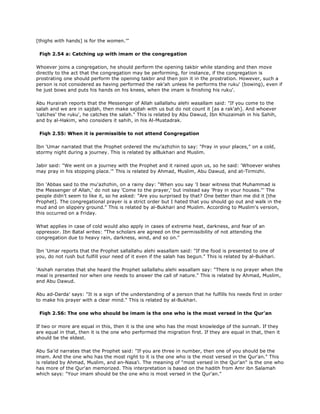 [thighs with hands] is for the women.'"
Fiqh 2.54 a: Catching up with imam or the congregation
Whoever joins a congregation, he should perform the opening takbir while standing and then move
directly to the act that the congregation may be performing, for instance, if the congregation is
prostrating one should perform the opening takbir and then join it in the prostration. However, such a
person is not considered as having performed the rak'ah unless he performs the ruku' (bowing), even if
he just bows and puts his hands on his knees, when the imam is finishing his ruku'.
Abu Hurairah reports that the Messenger of Allah sallallahu alehi wasallam said: "If you come to the
salah and we are in sajdah, then make sajdah with us but do not count it [as a rak'ah]. And whoever
'catches' the ruku', he catches the salah." This is related by Abu Dawud, Ibn Khuzaimah in his Sahih,
and by al-Hakim, who considers it sahih, in his Al-Mustadrak.
Fiqh 2.55: When it is permissible to not attend Congregation
Ibn 'Umar narrated that the Prophet ordered the mu'azhzhin to say: "Pray in your places," on a cold,
stormy night during a journey. This is related by alBukhari and Muslim.
Jabir said: "We went on a journey with the Prophet and it rained upon us, so he said: 'Whoever wishes
may pray in his stopping place.'" This is related by Ahmad, Muslim, Abu Dawud, and at-Tirmizhi.
Ibn 'Abbas said to the mu'azhzhin, on a rainy day: "When you say 'I bear witness that Muhammad is
the Messenger of Allah,' do not say 'Come to the prayer,' but instead say 'Pray in your houses."' The
people didn't seem to like it, so he asked: "Are you surprised by that? One better than me did it [the
Prophet]. The congregational prayer is a strict order but I hated that you should go out and walk in the
mud and on slippery ground." This is related by al-Bukhari and Muslim. According to Muslim's version,
this occurred on a Friday.
What applies in case of cold would also apply in cases of extreme heat, darkness, and fear of an
oppressor. Ibn Batal writes: "The scholars are agreed on the permissibility of not attending the
congregation due to heavy rain, darkness, wind, and so on."
Ibn 'Umar reports that the Prophet sallallahu alehi wasallam said: "If the food is presented to one of
you, do not rush but fulfill your need of it even if the salah has begun." This is related by al-Bukhari.
'Aishah narrates that she heard the Prophet sallallahu alehi wasallam say: "There is no prayer when the
meal is presented nor when one needs to answer the call of nature." This is related by Ahmad, Muslim,
and Abu Dawud.
Abu ad-Darda' says: "It is a sign of the understanding of a person that he fulfills his needs first in order
to make his prayer with a clear mind." This is related by al-Bukhari.
Fiqh 2.56: The one who should be imam is the one who is the most versed in the Qur'an
If two or more are equal in this, then it is the one who has the most knowledge of the sunnah. If they
are equal in that, then it is the one who performed the migration first. If they are equal in that, then it
should be the eldest.
Abu Sa'id narrates that the Prophet said: "If you are three in number, then one of you should be the
imam. And the one who has the most right to it is the one who is the most versed in the Qur'an." This
is related by Ahmad, Muslim, and an-Nasa'i. The meaning of "most versed in the Qur'an" is the one who
has more of the Qur'an memorized. This interpretation is based on the hadith from Amr ibn Salamah
which says: "Your imam should be the one who is most versed in the Qur'an."
 